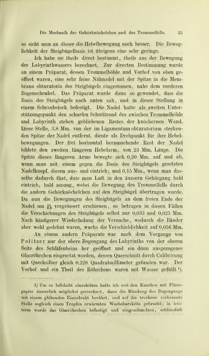 so sieht man an dieser die Hebelbewegung noch besser. Die Beweg- lichkeit der Steigbügelbasis ist übrigens eine sehr geringe. Ich habe sie theils direct bestimmt, theils aus der Bewegung des Labyrinthwassers berechnet. Zur directen Bestimmung wurde an einem Präparat, dessen Trommelhöhle und Vorhof von oben ge- öffnet waren, eine sehr feine Nähnadel mit der Spitze in die Mem- brana obturatoria des Steigbügels eingestossen, nahe dem vorderen Bogenschenkel. Das Präparat wurde dann so gewendet, dass die Basis des Steigbügels nach unten sah, und in dieser Stellung in einem Schraubstock befestigt. Die Nadel hatte als zweiten Unter- stützungspunkt den scharfen Schnittrand des zwischen Trommelhöhle und Labyrinth stehen gebliebenen Restes der knöchernen Wand. Diese Stelle, 3,8 Mm. von der im Ligamentum obturatorium stecken- den Spitze der Nadel entfernt, diente als Drehpunkt für ihre Hebel- bewegungen. Der frei horizontal heraussehende Rest der Nadel bildete den zweiten längeren Hebelarm, von 23 Mm. Länge. Die Spitze dieses längeren Arms bewegte sich 0,20 Mm. auf und ab, wenn man mit einem gegen die Basis des Steigbügels gesetzten Nadelknopf, diesen aus- und eintrieb; und 0,15 Mm., wenn man das- selbe dadurch that, dass man Luft in den äussern Gehörgang bald eintrieb, bald auszog, wobei die Bewegung des Trommelfells durch die andern Gehörknöchelchen auf den Steigbügel übertragen wurde. Da nun die Bewegungen des Steigbügels an dem freien Ende der Nadel um |g vergrössert erschienen, so betragen in diesen Fällen die Verschiebungen des Steigbügels selbst nur 0,033 und 0,025 Mm. Nach häufigerer Wiederholung der Versuche, wodurch die Bänder aber wohl gedehnt waren, wuchs die Verschieblichkeit auf 0,056 Mm. An einem andern Präparate war nach dem Vorgange von Politzer nur der obere Bogengang des Labyrinths von der oberen Seite des Schläfenbeins her geöffnet und ein dünn ausgezogenes Glasröhrchen eingesetzt worden, dessen Querschnitt durch Calibrirung mit Quecksilber gleich 0,228 Quadratmillimeter gefunden war. Der Vorhof und ein Theil des Röhrchens waren mit Wasser gefülltJ). 1) Um es luftdicht einzukitten hatte ich erst den Knochen mit Fliess- papier äusserlich möglichst getrocknet, dann die Mündung des Bogengangs mit einem glühenden Eisendraht berührt, und auf die trockene verbrannte Stelle sogleich einen Tropfen erwärmten Wachsharzkitts gebracht; in letz- term wurde das Glasröhrchen befestigt und eingeschmolzen, schliesslich