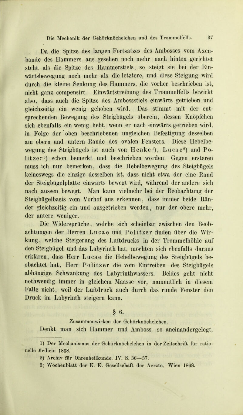 Da die Spitze des langen Fortsatzes des Ambosses vom Axen- bande des Hammers aus gesehen noch mehr nach hinten gerichtet steht, als die Spitze des Hammerstiels, so steigt sie bei der Ein- wärtsbewegung noch mehr als die letztere, und diese Steigung wird durch die kleine Senkung des Hammers, die vorher beschrieben ist, nicht ganz compensirt. Einwärtstreibung des Trommelfells bewirkt also, dass auch die Spitze des Ambossstiels einwärts getrieben und gleichzeitig ein wenig gehoben wird. Das stimmt mit der ent- sprechenden Bewegung des Steigbügels überein, dessen Knöpfchen sich ebenfalls ein wenig hebt, wenn er nach einwärts getrieben wird, in Folge der' oben beschriebenen ungleichen Befestigung desselben am obern und untern Rande des ovalen Fensters. Diese Hebelbe- wegung des Steigbügels ist auch von Henke1), Lucae2) und Po- litzer3) schon bemerkt und beschrieben worden. Gegen ersteren muss ich nur bemerken, dass die Hebelbewegung des Steigbügels keineswegs die einzige desselben ist, dass nicht etwa der eine Rand der Steigbügelplatte einwärts bewegt wird, während der andere sich nach aussen bewegt. Man kann vielmehr bei der Beobachtung der Steigbügelbasis vom Vorhof aus erkennen, dass immer beide Rän- der gleichzeitig ein und ausgetrieben werden, nur der obere mehr, der untere weniger. Die Widersprüche, welche sich scheinbar zwischen den Beob- achtungen der Herren Lucae und Politzer finden über die Wir- kung, welche Steigerung des Luftdrucks in der Trommelhöhle auf den Steigbügel und das Labyrinth hat, möchten sich ebenfalls daraus erklären, dass Herr Lucae die Hebelbewegung des Steigbügels be- obachtet hat, Herr Politzer die vom Eintreiben des Steigbügels abhängige Schwankung des Labyrinthwassers. Beides geht nicht nothwendig immer in gleichem Maasse vor, namentlich in diesem Falle nicht, weil der Luftdruck auch durch das runde Fenster den Druck im Labyrinth steigern kann. § 6. Zusammenwirken der Gehörknöchelchen. Denkt man sich Hammer und Amboss so aneinandergelegt, 1) Der Mechanismus der Gehörknöchelchen in der Zeitschrift für ratio- nelle Medicin 1868. 2) Archiv für Ohrenheilkunde. IV. S. 36—37. 3) Wochenblatt der K. K. Gesellschaft der Aerzte. Wien 1868.