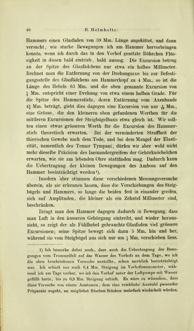 Hammers einen Glasfaden von 59 Mm. Länge angekittet, und dann versucht, wie starke Bewegungen ich am Hammer hervorbringen konnte, wenn ich durch das in den Vorhof gesetzte Röhrchen Flüs- sigkeit in diesen bald eintrieb, bald aussog. Die Excursion betrug an der Spitze des Glasfädchens nur etwa ein halbes Millimeter. Rechnet man die Entfernung von der Drehungsaxe bis zur Befesti- gungsstelle des Glasfädchens am Hammerkopf zu 4 Mm., so ist die Länge des Hebels 63 Mm. und die oben genannte Excursion von | Mm. entspricht einer Drehung von etwa einem halben Grade. Für die Spitze des Hammerstiels, deren Entfernung vom Axenbande 4± Mm. beträgt, giebt dies dagegen eine Excursion von nur -fc Mm., eine Grösse, die den kleineren oben gefundenen Werthen für die mittleren Excursionen der Steigbügelbasis etwa gleich ist. Wir soll- ten einen etwas grösseren Werth für die Excursion des Hammer- stiels theoretisch erwarten. Bei der verminderten Straffheit der thierischen Gewebe nach dem Tode, und bei dem Mangel der Elasti- cität, namentlich des Tensor Tympani, dürfen wir aber wohl nicht mehr dieselbe Präcision des Ineinandergreifeas der Gehörknöchelchen erwarten, wie sie am lebenden Ohre stattfinden mag. Dadurch kann die Uebertragung der kleinen Bewegungen des Amboss auf den Hammer beeinträchtigt werden1). Insofern aber stimmen diese verschiedenen Messungsversuche überein, als sie erkennen lassen, dass die Verschiebungen des Steig- bügels und Hammers, so lange die beiden fest in einander greifen, sich auf Amplituden, die kleiner als ein Zehntel Millimeter sind, beschränken. Bringt man den Hammer dagegen dadurch in Bewegung, dass man Luft in den äusseren Gehörgang eintreibt, und wieder heraus- zieht, so zeigt der als Fühlhebel gebrauchte Glasfaden viel grössere Excursionen; seine Spitze bewegt sich dann 5 Mm. hin und her, während sie vom Steigbügel aus sich nur um \ Mm. verschieben liess. 1) Ich bemerke dabei noch, dass auch die Uebertragung der Bewe- gungen vom Trommelfell auf das Wasser des Vorhofs an dem Tage, wo ich die oben beschriebenen Versuche anstellte, schon merklich beeinträchtigt war. Ich erhielt nur noch 0.4 Mm. Steigung im Vorhofsmanometer, wäh- rend ich am Tage vorher, wo ich den Vorhof unter der Luftpumpe mit Wasser gefüllt hatte, bis zu 0,9 Mm. Steigung erhielt. Es wäre zu wünschen, dass diese Versuche von einem Anatomen, dem eine reichliche Auswahl passender Präparate zugeht, an möglichst frischen Stücken mehrfach wiederholt würden.