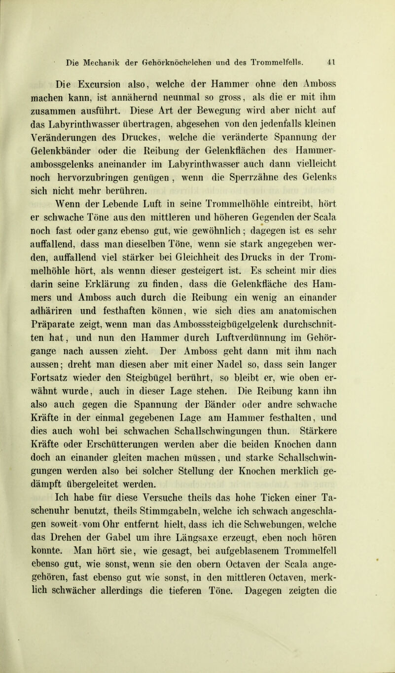 Die Excursion also, welche der Hammer ohne den Amboss machen kann, ist annähernd neunmal so gross, als die er mit ihm zusammen ausführt. Diese Art der Bewegung wird aber nicht auf das Labyrinthwasser übertragen, abgesehen von den jedenfalls kleinen Veränderungen des Druckes, welche die veränderte Spannung der Gelenkbänder oder die Reibung der Gelenkflächen des Haminer- ambossgelenks aneinander im Labyrinthwasser auch dann vielleicht noch hervorzubringen genügen , wenn die Sperrzähne des Gelenks sich nicht mehr berühren. Wenn der Lebende Luft in seine Trommelhöhle eintreibt, hört er schwache Töne aus den mittleren und höheren Gegenden der Scala noch fast oder ganz ebenso gut, wie gewöhnlich; dagegen ist es sehr auffallend, dass man dieselben Töne, wenn sie stark angegeben wer- den, auffallend viel stärker bei Gleichheit des Drucks in der Trom- melhöhle hört, als wennn dieser gesteigert ist. Es scheint mir dies darin seine Erklärung zu finden, dass die Gelenkfläche des Ham- mers und Amboss auch durch die Reibung ein wenig an einander adhäriren und festhaften können, wie sich dies am anatomischen Präparate zeigt, wenn man das Ambosssteigbügelgelenk durchschnit- ten hat, und nun den Hammer durch Luftverdünnung im Gehör- gange nach aussen zieht. Der Amboss geht dann mit ihm nach aussen; dreht man diesen aber mit einer Nadel so, dass sein langer Fortsatz wieder den Steigbügel berührt, so bleibt er, wie oben er- wähnt wurde, auch in dieser Lage stehen. Die Reibung kann ihn also auch gegen die Spannung der Bänder oder andre schwache Kräfte in der einmal gegebenen Lage am Hammer festhalten, und dies auch wohl bei schwachen Schallschwingungen thun. Stärkere Kräfte oder Erschütterungen werden aber die beiden Knochen dann doch an einander gleiten machen müssen, und starke Schallschwin- gungen werden also bei solcher Stellung der Knochen merklich ge- dämpft übergeleitet werden. Ich habe für diese Versuche theils das hohe Ticken einer Ta- schenuhr benutzt, theils Stimmgabeln, welche ich schwach angeschla- gen soweit vom Ohr entfernt hielt, dass ich die Schwebungen, welche das Drehen der Gabel um ihre Längsaxe erzeugt, eben noch hören konnte. Man hört sie, wie gesagt, bei aufgeblasenem Trommelfell ebenso gut, wie sonst, wenn sie den obern Octaven der Scala ange- gehören, fast ebenso gut wie sonst, in den mittleren Octaven, merk- lich schwächer allerdings die tieferen Töne. Dagegen zeigten die