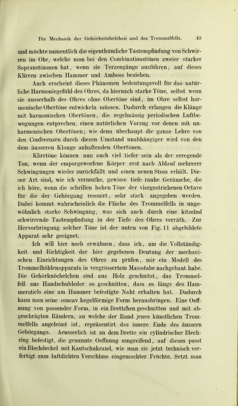 und möchte namentlich die eigentümliche Tastempfindung von Schwir- ren im Ohr, welche man bei den Combinationstönen zweier starker Sopranstimmen hat, wenn sie Terzengänge ausführen, auf dieses Klirren zwischen Hammer und Amboss beziehen. Auch erscheint dieses Phänomen bedeutungsvoll für das natür- liche Harmoniegefühl des Ohres, da hiernach starke Töne, selbst wenn sie ausserhalb des Ohres ohne Obertöne sind, im Ohre selbst har- monische Obertöne entwickeln müssen. Dadurch erlangen die Klänge mit harmonischen Obertönen, die regelmässig periodischen Luftbe- wegungen entprechen, einen natürlichen Vorzug vor denen mit un- harmonischen Obertönen; wie denn überhaupt die ganze Lehre von den Conferenzen durch diesen Umstand unabhängiger wird von den dem äusseren Klange anhaftenden Obertönen. Klirrtöne können nun auch viel tiefer sein als der erregende Ton, wenn der emporgeworfene Körper erst nach Ablauf mehrerer Schwingungen wieder zurückfällt und einen neuen Stoss erhält. Die- ser Art sind, wie ich verrnuthe, gewisse tiefe rauhe Geräusche, die ich höre, wenn die schrillen hohen Töne der viergestrichenen Octave für die der Gehörgang resonirt, sehr stark angegeben werden. Dabei kommt wahrscheinlich die Fläche des Trommelfells in unge- wöhnlich starke Schwingung, was sich auch durch eine kitzelnd schwirrende Tastempfindung in der Tiefe des Ohres verräth. Zur Hervorbringung solcher Töne ist der unten von Fig. 11 abgebildete Apparat sehr geeignet. Ich will hier noch erwähnen, dass ich, um die Vollständig- keit und Richtigkeit der hier gegebenen Deutung der mechani- schen Einrichtungen des Ohres zu prüfen, mir ein Modell des Trommelhöhlenapparats in vergrössertem Massstabe nachgebaut habe. Die Gehörknöchelchen sind aus Holz geschnitzt, das Trommel- fell aus Handschuhleder so geschnitten, dass es längs des Ham- merstiels eine am Hammer befestigte Naht erhalten hat. Dadurch kann man seine concav kegelförmige Form herausbringen. Eine Oeff- nung von passender Form, in ein Brettchen geschnitten und mit ab- geschrägten Rändern, an welche der Rand jenes künstlichen Trom- melfells angeleimt ist, repräsentirt das innere Ende des äussern Gehörgangs. Aeusserlich ist an dem Brette ein cylindrischer Blech- ring befestigt, die genannte Oefmung umgreifend, auf diesen passt ein Blechdeckel mit Kautschukrand, wie man sie jetzt technisch ver- fertigt zum luftdichten Verschluss eingemachter Früchte. Setzt man