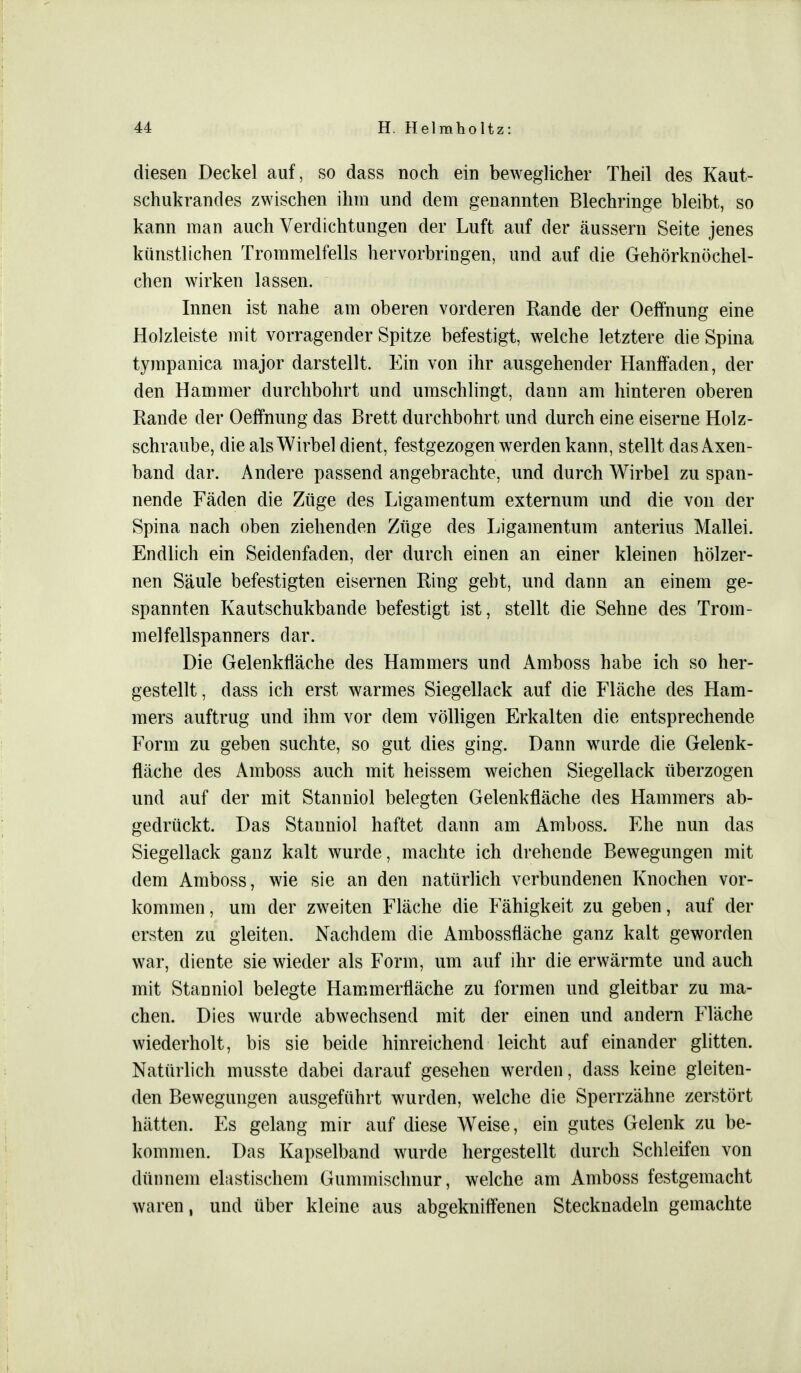 diesen Deckel auf, so dass noch ein beweglicher Theil des Kaut- schukrandes zwischen ihm und dem genannten Blechringe bleibt, so kann man auch Verdichtungen der Luft auf der äussern Seite jenes künstlichen Trommelfells hervorbringen, und auf die Gehörknöchel- chen wirken lassen. Innen ist nahe am oberen vorderen Rande der Oeffnung eine Holzleiste mit vorragender Spitze befestigt, welche letztere die Spina tympanica major darstellt. Ein von ihr ausgehender Hanffaden, der den Hammer durchbohrt und umschlingt, dann am hinteren oberen Rande der Oeffnung das Brett durchbohrt und durch eine eiserne Holz- schraube, die als Wirbel dient, festgezogen werden kann, stellt das Axen- band dar. Andere passend angebrachte, und durch Wirbel zu span- nende Fäden die Züge des Ligamentum externum und die von der Spina nach oben ziehenden Züge des Ligamentum anterius Mallei. Endlich ein Seidenfaden, der durch einen an einer kleinen hölzer- nen Säule befestigten eisernen Ring gebt, und dann an einem ge- spannten Kautschukbande befestigt ist, stellt die Sehne des Trom- melfellspanners dar. Die Gelenkfläche des Hammers und Amboss habe ich so her- gestellt , dass ich erst warmes Siegellack auf die Fläche des Ham- mers auftrug und ihm vor dem völligen Erkalten die entsprechende Form zu geben suchte, so gut dies ging. Dann wurde die Gelenk- fläche des Amboss auch mit heissem weichen Siegellack überzogen und auf der mit Stanniol belegten Gelenkfläche des Hammers ab- gedrückt. Das Stanniol haftet dann am Amboss. Ehe nun das Siegellack ganz kalt wurde, machte ich drehende Bewegungen mit dem Amboss, wie sie an den natürlich verbundenen Knochen vor- kommen , um der zweiten Fläche die Fähigkeit zu geben, auf der ersten zu gleiten. Nachdem die Ambossfläche ganz kalt geworden war, diente sie wieder als Form, um auf ihr die erwärmte und auch mit Stanniol belegte Hammerfläche zu formen und gleitbar zu ma- chen. Dies wurde abwechsend mit der einen und andern Fläche wiederholt, bis sie beide hinreichend leicht auf einander glitten. Natürlich musste dabei darauf gesehen werden, dass keine gleiten- den Bewegungen ausgeführt wurden, welche die Sperrzähne zerstört hätten. Es gelang mir auf diese Weise, ein gutes Gelenk zu be- kommen. Das Kapselband wurde hergestellt durch Schleifen von dünnem elastischem Gummischnur, welche am Amboss festgemacht waren, und über kleine aus abgekniffenen Stecknadeln gemachte