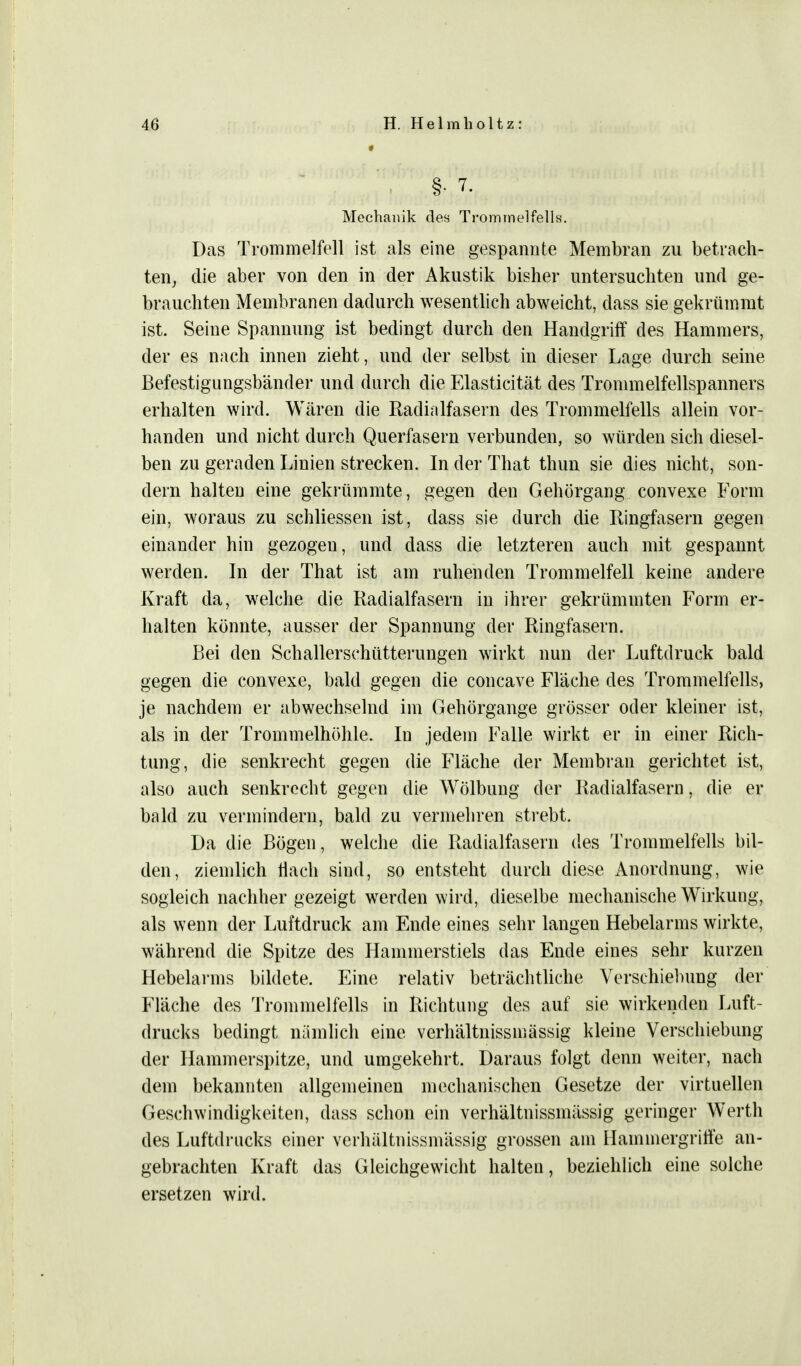 §■ 7- Mechanik des Trommelfells. Das Trommelfell ist als eine gespannte Membran zu betrach- ten, die aber von den in der Akustik bisher untersuchten und ge- brauchten Membranen dadurch wesentlich abweicht, dass sie gekrümmt ist. Seine Spannung ist bedingt durch den Handgriff des Hammers, der es nach innen zieht, und der selbst in dieser Lage durch seine Befestigungsbänder und durch die Elasticität des Trommelfellspanners erhalten wird. Wären die Radialfasern des Trommelfells allein vor- handen und nicht durch Querfasern verbunden, so würden sich diesel- ben zu geraden Linien strecken. In der That thun sie dies nicht, son- dern halten eine gekrümmte, gegen den Gehörgang convexe Form ein, woraus zu schliessen ist, dass sie durch die Ringfasern gegen einander hin gezogeu, und dass die letzteren auch mit gespannt werden. In der That ist am ruhenden Trommelfell keine andere Kraft da, welche die Radialfasern in ihrer gekrümmten Form er- halten könnte, ausser der Spannung der Ringfasern. Bei den Schallerschütterungen wirkt nun der Luftdruck bald gegen die convexe, bald gegen die concave Fläche des Trommelfells, je nachdem er abwechselnd im Gehörgange grösser oder kleiner ist, als in der Trommelhöhle. Iu jedem Falle wirkt er in einer Rich- tung, die senkrecht gegen die Fläche der Membran gerichtet ist, also auch senkrecht gegen die Wölbung der Radialfasern, die er bald zu vermindern, bald zu vermehren strebt. Da die Bögen, welche die Radialfasern des Trommelfells bil- den, ziemlich flach sind, so entsteht durch diese Anordnung, wie sogleich nachher gezeigt werden wird, dieselbe mechanische Wirkung, als wenn der Luftdruck am Ende eines sehr langen Hebelarms wirkte, während die Spitze des Hammerstiels das Ende eines sehr kurzen Hebelarms bildete. Eine relativ beträchtliche Verschiebung der Fläche des Trommelfells in Richtung des auf sie wirkenden Luft- drucks bedingt nämlich eine verhältnissinässig kleine Verschiebung der Hammerspitze, und umgekehrt. Daraus folgt denn weiter, nach dem bekannten allgemeinen mechanischen Gesetze der virtuellen Geschwindigkeiten, dass schon ein verhältnissinässig geringer Werth des Luftdrucks einer verhältnissinässig grossen am Hainmergriffe an- gebrachten Kraft das Gleichgewicht halten, beziehlich eine solche ersetzen wird.