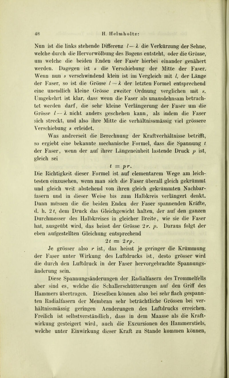 Nun ist die links stehende Differenz l — l die Verkürzung der Sehne, welche durch die Hervorwölbung des Bogens entsteht, oder die Grösse, um welche die beiden Enden der Faser hierbei einander genähert werden. Dagegen ist s die Verschiebung der Mitte der Faser. Wenn nun s verschwindend klein ist im Vergleich mit l, der Länge der Faser, so ist die Grösse / — l der letzten Formel entsprechend eine unendlich kleine Grösse zweiter Ordnung verglichen mit s. Umgekehrt ist klar, dass wenn die Faser als unausdehnsam betrach- tet werden darf, die sehr kleine Verlängerung der Faser um die Grösse l— X nicht anders geschehen kann, als indem die Faser sich streckt, und also ihre Mitte die verhältnissmässig viel grössere Verschiebung s erleidet. Was andrerseit die Berechnung der Kraftverhältnisse betrifft, so ergiebt eine bekannte mechanische Formel, dass die Spannung t der Faser, wenn der auf ihrer Längeneinheit lastende Druck p ist, gleich sei t — pr. Die Richtigkeit dieser Formel ist auf elementarem WTege am leich- testen einzusehen, wenn man sich die Faser überall gleich gekrümmt und gleich weit abstehend von ihren gleich gekrümmten Nachbar- fasern und in dieser Weise bis zum Halbkreis verlängert denkt. Dann müssen die die beiden Enden der Faser spannenden Kräfte, d. h. 2 t, dem Druck das Gleichgewicht halten, der auf den ganzen Durchmesser des Halbkreises in gleicher Breite, wie sie die Faser hat, ausgeübt wird, das heisst der Grösse 2r. p. Daraus folgt (1er eben aufgestellten Gleichung entsprechend 2t = 2rp. Je grösser also r ist, das heisst je geringer die Krümmung der Faser unter Wirkung des Luftdrucks ist, desto grösser wird die durch den Luftdruck in der Faser hervorgebrachte Spannungs- äuderung sein. Diese Spannungsänderungen der Radialfasern des Trommelfells aber sind es, welche die Schallerschütterungen auf den Griff des Hammers übertragen. Dieselben können also bei sehr flach gespann- ten Radialfasern der Membran sehr beträchtliche Grössen bei ver- hältnissmässig geringen Aenderungen des Luftdrucks erreichen. Freilich ist selbstverständlich, dass in dem Maasse als die Kraft- wirkung gesteigert wird, auch die Excursionen des Hammerstiels, welche unter Einwirkung dieser Kraft zu Stande kommen können,