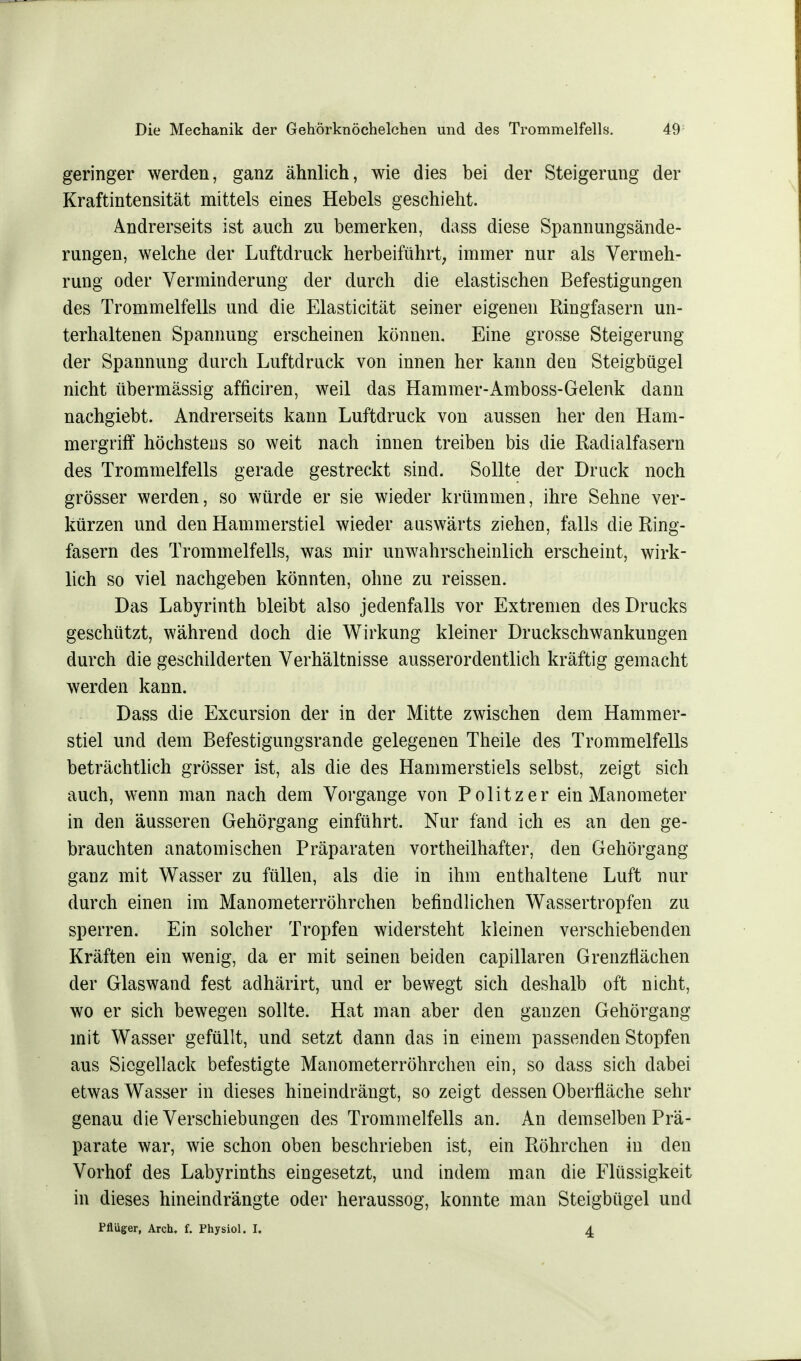 geringer werden, ganz ähnlich, wie dies bei der Steigerung der Kraftintensität mittels eines Hebels geschieht. Andrerseits ist auch zu bemerken, dass diese Spannungsände- rungen, welche der Luftdruck herbeiführt, immer nur als Vermeh- rung oder Verminderung der durch die elastischen Befestigungen des Trommelfells und die Elasticität seiner eigenen Ringfasern un- terhaltenen Spannung erscheinen können. Eine grosse Steigerung der Spannung durch Luftdruck von innen her kann den Steigbügel nicht übermässig afficiren, weil das Hammer-Amboss-Gelenk dann nachgiebt. Andrerseits kann Luftdruck von aussen her den Ham- mergriff höchstens so weit nach innen treiben bis die Radialfasern des Trommelfells gerade gestreckt sind. Sollte der Druck noch grösser werden, so würde er sie wieder krümmen, ihre Sehne ver- kürzen und den Hammerstiel wieder auswärts ziehen, falls die Ring- fasern des Trommelfells, was mir unwahrscheinlich erscheint, wirk- lich so viel nachgeben könnten, ohne zu reissen. Das Labyrinth bleibt also jedenfalls vor Extremen des Drucks geschützt, während doch die Wirkung kleiner Druckschwankungen durch die geschilderten Verhältnisse ausserordentlich kräftig gemacht werden kann. Dass die Excursion der in der Mitte zwischen dem Hammer- stiel und dem Befestigungsrande gelegenen Theile des Trommelfells beträchtlich grösser ist, als die des Hammerstiels selbst, zeigt sich auch, wenn man nach dem Vorgange von Politzer ein Manometer in den äusseren Gehörgang einführt. Nur fand ich es an den ge- brauchten anatomischen Präparaten vorteilhafter, den Gehörgang ganz mit Wasser zu füllen, als die in ihm enthaltene Luft nur durch einen im Manometerröhrehen befindlichen Wassertropfen zu sperren. Ein solcher Tropfen widersteht kleinen verschiebenden Kräften ein wenig, da er mit seinen beiden capillaren Grenzflächen der Glaswand fest adhärirt, und er bewegt sich deshalb oft nicht, wo er sich bewegen sollte. Hat man aber den ganzen Gehörgang mit Wasser gefüllt, und setzt dann das in einem passenden Stopfen aus Siegellack befestigte Manometerröhrchen ein, so dass sich dabei etwas Wasser in dieses hineindrängt, so zeigt dessen Oberfläche sehr genau die Verschiebungen des Trommelfells an. An demselben Prä- parate war, wie schon oben beschrieben ist, ein Röhrchen in den Vorhof des Labyrinths eingesetzt, und indem man die Flüssigkeit in dieses hineindrängte oder heraussog, konnte man Steigbügel und Pflüger, Arch. f. Physiol. I. 4