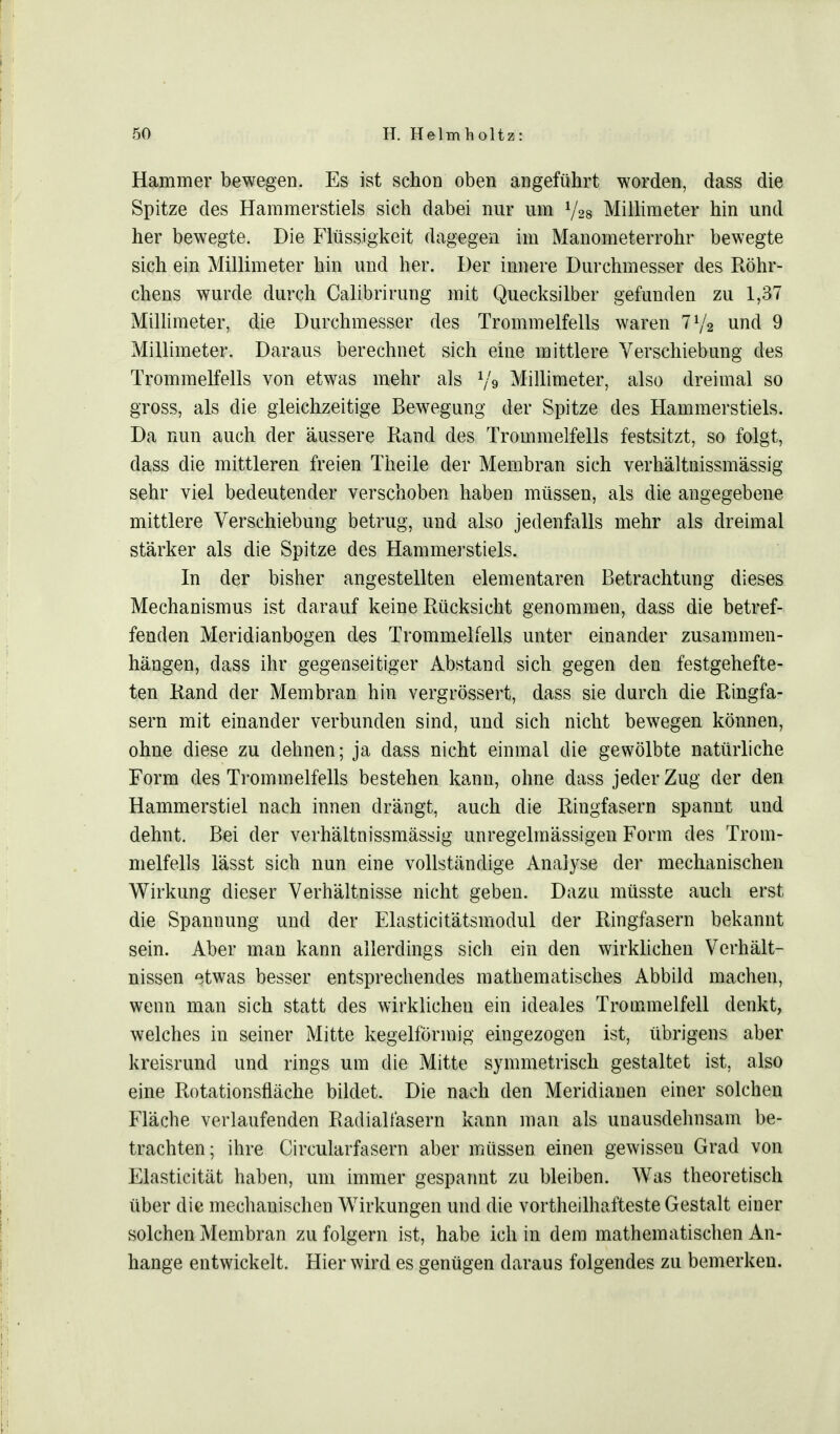 Hammer bewegen. Es ist schon oben angeführt worden, dass die Spitze des Hammerstiels sich dabei nur um V28 Millimeter hin und her bewegte. Die Flüssigkeit dagegen im Manometerrohr bewegte sich ein Millimeter hin und her. Der innere Durchmesser des Röhr- chens wurde durch Calibrirung mit Quecksilber gefunden zu 1,37 Millimeter, die Durchmesser des Trommelfells waren llj2 und 9 Millimeter. Daraus berechnet sich eine mittlere Verschiebung des Trommelfells von etwas mehr als l/« Millimeter, also dreimal so gross, als die gleichzeitige Bewegung der Spitze des Hammerstiels. Da nun auch der äussere Rand des Trommelfells festsitzt, so folgt, dass die mittleren freien Theile der Membran sich verhältnissmässig sehr viel bedeutender verschoben haben müssen, als die angegebene mittlere Verschiebung betrug, und also jedenfalls mehr als dreimal stärker als die Spitze des Hammerstiels. In der bisher angestellten elementaren Betrachtung dieses Mechanismus ist darauf keine Rücksicht genommen, dass die betref- fenden Meridianbogen des Trommelfells unter einander zusammen- hängen, dass ihr gegenseitiger Abstand sich gegen den festgehefte- ten Rand der Membran hin vergrössert, dass sie durch die Ringfa- sern mit einander verbunden sind, und sich nicht bewegen können, ohne diese zu dehnen; ja dass nicht einmal die gewölbte natürliche Form des Trommelfells bestehen kann, ohne dass jeder Zug der den Hammerstiel nach innen drängt, auch die Ringfasern spannt und dehnt. Bei der verhältnissmässig unregelmässigen Form des Trom- melfells lässt sich nun eine vollständige Analyse der mechanischen Wirkung dieser Verhältnisse nicht geben. Dazu müsste auch erst die Spannung und der Elasticitätsmodul der Ringfasern bekannt sein. Aber man kann allerdings sich ein den wirklichen Verhält- nissen etwas besser entsprechendes mathematisches Abbild machen, wenn man sich statt des wirklichen ein ideales Trommelfell denkt, welches in seiner Mitte kegelförmig eingezogen ist, übrigens aber kreisrund und rings um die Mitte symmetrisch gestaltet ist, also eine Rotationsfläche bildet. Die nach den Meridianen einer solchen Fläche verlaufenden Radialfasern kann man als unausdehnsam be- trachten; ihre Circularfasern aber müssen einen gewissen Grad von Elasticität haben, um immer gespannt zu bleiben. Was theoretisch über die mechanischen Wirkungen und die vorteilhafteste Gestalt einer solchen Membran zu folgern ist, habe ich in dem mathematischen An- hange entwickelt. Hier wird es genügen daraus folgendes zu bemerken.