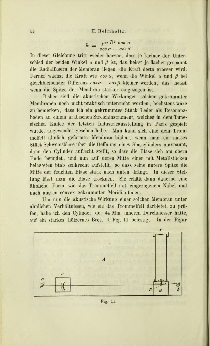 je _ p^R2 oos GL cos a — cos ß ' In dieser Gleichung tritt wieder hervor, dass je kleiner der Unter- schied der beiden Winkel a und ß ist, das heisst je flacher gespannt die Radialfasern der Membran liegen, die Kraft desto grösser wird. Ferner wächst die Kraft wie cosa, wenn die Winkel a und ß bei gleichbleibender Differenz cosa—cos ß kleiner werden, das heisst wenn die Spitze der Membran stärker eingezogen ist. Bisher sind die akustischen Wirkungen solcher gekrümmter Membranen noch nicht praktisch untersucht worden; höchstens wäre zu bemerken, dass ich ein gekrümmtes Stück Leder als Resonanz- boden an einem arabischen Streichinstrument, welches in dem Tune- sischen Kaffee der letzten Industrieausstellung in Paris gespielt wurde, angewendet gesehen habe. Man kann sich eine dem Trom- melfell ähnlich geformte Membran bilden, wenn man ein nasses Stück Schweinsblase über die Oeffnung eines Glascylinders ausspannt, dann den Cylinder aufrecht stellt, so dass die Blase sich am obern Ende befindet, und nun auf deren Mitte einen mit Metallstücken belasteten Stab senkrecht aufstellt, so dass seine untere Spitze die Mitte der feuchten Blase stark nach unten drängt. In dieser Stel- lung lässt man die Blase trocknen. Sie erhält dann dauernd eine ähnliche Form wie das Trommelfell mit eingezogenem Nabel und nach aussen convex gekrümmten Meridianlinien. Um nun die akustische Wirkung einer solchen Membran unter ähnlichen Verhältnissen, wie sie das Trommelfell darbietet, zu prü- fen, habe ich den Cylinder, der 44 Mm. inneren Durchmesser hatte, auf ein starkes hölzernes Brett A Fig. 11 befestigt. In der Figur a L A J &— \± 4 d 6 Fig. 11.