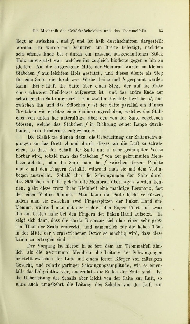 liegt er zwischen e und /, und ist halb durchschnitten dargestellt worden. Er wurde mit Schnüren am Brette befestigt, nachdem sein offenes Ende bei e durch ein passend ausgeschnittenes Stück Holz unterstützt war, welches ihn zugleich hinderte gegen e hin zu gleiten. Auf die eingezogene Mitte der Membran wurde ein kleines Stäbchen / aus leichtem Holz gestützt, und dieses diente als Steg für eine Saite, die durch zwei Wirbel bei a und b gespannt werden kann. Bei c läuft die Saite über einen Steg, der auf die Mitte eines schweren Bleiklotzes aufgesetzt ist, und das andre Ende der schwingenden Saite abgrenzt. Ein zweiter Bleiklotz liegt bei d, und zwischen ihn und das Stäbchen / ist der Saite parallel ein dünnes Brettchen wie ein Steg einer Violine eingeschoben, welches das Stäb- chen von unten her unterstützt, aber den von der Saite gegebenen Stössen, welche das Stäbchen / in Richtung seiner Länge durch- laufen, kein Hinderniss entgegensetzt. Die Bleiklötze dienen dazu, die Ueberleitung der Saitenschwin- gungen an das Brett A und durch dieses an die Luft zu schwä- chen, so dass der Schall der Saite nur in sehr gedämpfter Weise hörbar wird, sobald man das Stäbchen / von der gekrümmten Mem- bran abhebt, oder die Saite nahe bei f zwischen diesem Punkte und c mit den Fingern festhält, während man sie mit dem Violin- bogen anstreicht. Sobald aber die Schwingungen der Saite durch das Stäbchen auf die gekrümmte Membran übertragen werden kön- nen, giebt diese trotz ihrer Kleinheit eine mächtige Resonanz, fast der einer Violine ähnlich. Man kann die Saite leicht verkürzen, indem man sie zwischen zwei Fingerspitzen der linken Hand ein- klemmt, während man mit der rechten den Bogen führt und zwar ihn am besten nahe bei den Fingern der linken Hand aufsetzt. Es zeigt sich dann, dass die starke Resonanz sich über einen sehr gros- sen Theil der Scala erstreckt, und namentlich für die hohen Töne in der Mitte der viergestrichenen Octav so mächtig wird, dass diese kaum zu ertragen sind. Der Vorgang ist hierbei in so fern dem am Trommelfell ähn- lich, als die gekrümmte Membran die Leitung der Schwingungen herstellt zwischen der Luft und einem festen Körper von massigem Gewicht, und relativ geringer Schwingungsamplitude, wie es eben- falls das Labyrinthwasser, andernfalls die Enden der Saite sind. Ist die Ueberleitung des Schalls aber leicht von der Saite zur Luft, so rauss auch umgekehrt die Leitung des Schalls von der Luft zur