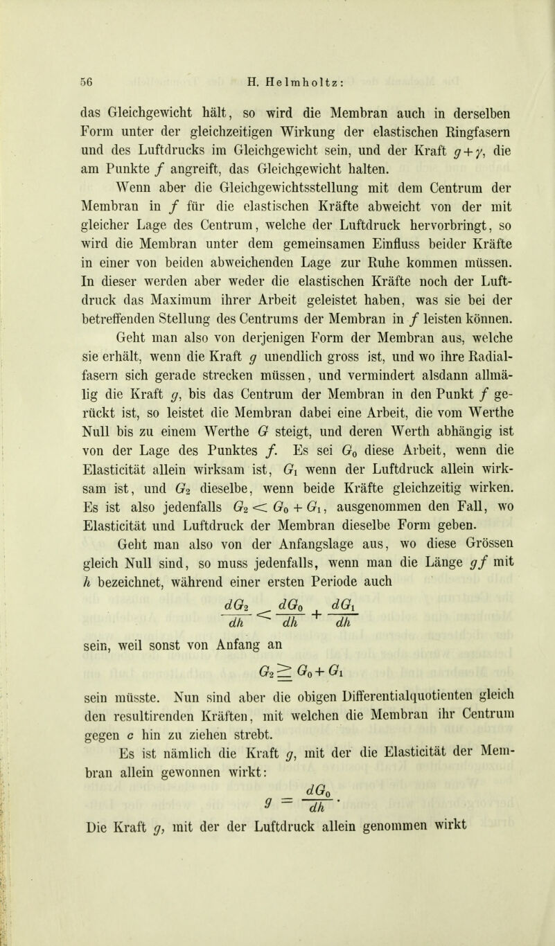das Gleichgewicht hält, so wird die Membran auch in derselben Form unter der gleichzeitigen Wirkung der elastischen Ringfasern und des Luftdrucks im Gleichgewicht sein, und der Kraft g + y, die am Punkte / angreift, das Gleichgewicht halten. Wenn aber die Gleichgewichtsstellung mit dem Centrum der Membran in / für die elastischen Kräfte abweicht von der mit gleicher Lage des Centrum, welche der Luftdruck hervorbringt, so wird die Membran unter dem gemeinsamen Einfluss beider Kräfte in einer von beiden abweichenden Lage zur Ruhe kommen müssen. In dieser werden aber weder die elastischen Kräfte noch der Luft- druck das Maximum ihrer Arbeit geleistet haben, was sie bei der betreffenden Stellung des Centrums der Membran in / leisten können. Geht man also von derjenigen Form der Membran aus, welche sie erhält, wenn die Kraft g unendlich gross ist, und wo ihre Radial- fasern sich gerade strecken müssen, und vermindert alsdann allmä- lig die Kraft g, bis das Centrum der Membran in den Punkt / ge- rückt ist, so leistet die Membran dabei eine Arbeit, die vom Werthe Null bis zu einem Werthe G steigt, und deren Werth abhängig ist von der Lage des Punktes /. Es sei G0 diese Arbeit, wenn die Elasticität allein wirksam ist, Gi wenn der Luftdruck allein wirk- sam ist, und G2 dieselbe, wenn beide Kräfte gleichzeitig wirken. Es ist also jedenfalls G2<zG0 + Gi, ausgenommen den Fall, wo Elasticität und Luftdruck der Membran dieselbe Form geben. Geht man also von der Anfangslage aus, wo diese Grössen gleich Null sind, so muss jedenfalls, wenn man die Länge gf mit h bezeichnet, während einer ersten Periode auch d02 < dGQ + dG, dh dh dh sein, weil sonst von Anfang an sein müsste. Nun sind aber die obigen Differentialquotienten gleich den resultirenden Kräften, mit welchen die Membrau ihr Centrum gegen c hin zu ziehen strebt. Es ist nämlich die Kraft g, mit der die Elasticität der Mem- bran allein gewonnen wirkt: dG0 3 = ~~dh~' Die Kraft g, mit der der Luftdruck allein genommen wirkt