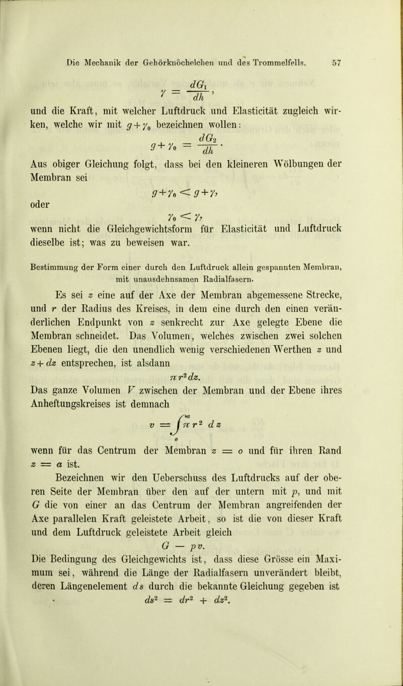 dGi y = ih' und die Kraft, mit welcher Luftdruck und Elasticität zugleich wir- ken, welche wir mit g + y0 bezeichnen wollen: dG2 = ~dh' Aus obiger Gleichung folgt, dass bei den kleineren Wölbungen der Membran sei oder wenn nicht die Gleichgewichtsform für Elasticität und Luftdruck dieselbe ist; was zu beweisen war. Bestimmung der Form einer durch den Luftdruck allein gespannten Membran, mit unausdehnsamen Radialfasern. Es sei z eine auf der Axe der Membran abgemessene Strecke, und r der Radius des Kreises, in dem eine durch den einen verän- derlichen Endpunkt von s senkrecht zur Axe gelegte Ebene die Membran schneidet. Das Volumen, welches zwischen zwei solchen Ebenen liegt, die den unendlich wenig verschiedenen Werthen z und z + dz entsprechen, ist alsdann 7tr2dz. Das ganze Volumen V zwischen der Membran und der Ebene ihres Anheftungskreises ist demnach -ß wenn für das Centrum der Membran z == o und für ihren Rand z = a ist. Bezeichnen wir den Ueberschuss des Luftdrucks auf der obe- ren Seite der Membran über den auf der untern mit p, und mit G die von einer an das Centrum der Membran angreifenden der Axe parallelen Kraft geleistete Arbeit, so ist die von dieser Kraft und dem Luftdruck geleistete Arbeit gleich G — pv. Die Bedingung des Gleichgewichts ist, dass diese Grösse ein Maxi- mum sei, während die Länge der Radialfasern unverändert bleibt, deren Längenelement ds durch die bekannte Gleichung gegeben ist ds2 ~ dr2 + dz2.