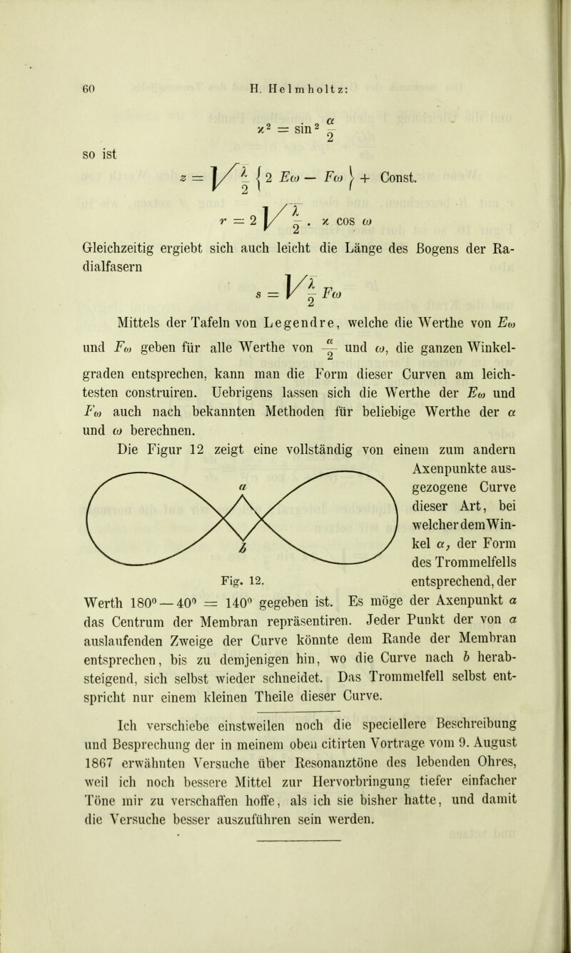 SO ist V 2 l ' r — 2 1/ ^ . x cos w Gleichzeitig ergiebt sich auch leicht die Länge des ßogens der Ra- dialfasern Mittels der Tafeln von Legendre, welche die Werthe von Ew und .Füj geben für alle Werthe von ~ und co, die ganzen Winkel- graden entsprechen, kann man die Form dieser Curven am leich- testen construiren. Uebrigens lassen sich die Werthe der Eco und Fo) auch nach bekannten Methoden für beliebige Werthe der a und co berechnen. Die Figur 12 zeigt eine vollständig von einem zum andern Werth 180° —40° = 140° gegeben ist. Es möge der Axenpunkt a das Centrum der Membran repräsentiren. Jeder Punkt der von a auslaufenden Zweige der Curve könnte dem Rande der Membran entsprechen, bis zu demjenigen hin, wo die Curve nach b herab- steigend, sich selbst wieder schneidet. Das Trommelfell selbst ent- spricht nur einem kleinen Theile dieser Curve. Ich verschiebe einstweilen noch die speciellere Beschreibung und Besprechung der in meinem oben citirten Vortrage vom 9. August 1867 erwähnten Versuche über Resonanztöne des lebenden Ohres, weil ich noch bessere Mittel zur Hervorbringung tiefer einfacher Töne mir zu verschaffen hoffe, als ich sie bisher hatte, und damit die Versuche besser auszuführen sein werden. Fig. 12. Axenpunkte aus- gezogene Curve dieser Art, bei welcher dem Win- kel et, der Form des Trommelfells entsprechend, der