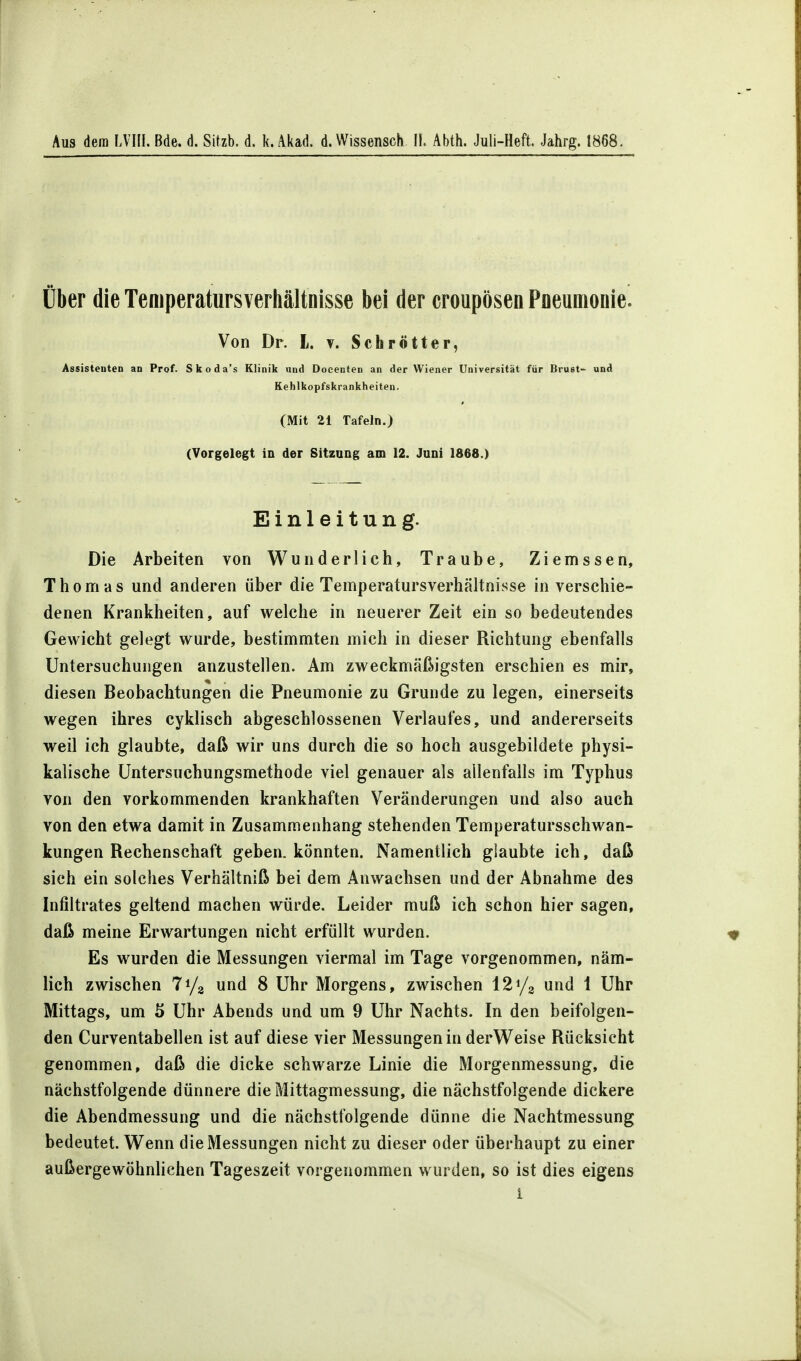 Aus dem LVHI. Bde. d. Sitzt), d. k. Akad. d. Wissensch II. Abth. Juli-Heft. Jahrg. 1868. Über die Temperatursverhältnisse bei der croupösen Pneumonie. Von Dr. L. v. Schrott er, Assistenten an Prof. Skoda's Klinik und Docenten an der Wiener Universität für Brust- und Kehlkopfskrankheiten. (Mit 21 Tafeln.) (Vorgelegt in der Sitzung am 12. Juni 1868.) Einleitung. Die Arbeiten von Wunderlich, Traube, Ziemssen, Thomas und anderen über die Temperatursverhältnisse in verschie- denen Krankheiten, auf welche in neuerer Zeit ein so bedeutendes Gewicht gelegt wurde, bestimmten mich in dieser Richtung ebenfalls Untersuchungen anzustellen. Am zweckmäßigsten erschien es mir, diesen Beobachtungen die Pneumonie zu Grunde zu legen, einerseits wegen ihres cyklisch abgeschlossenen Verlaufes, und andererseits weil ich glaubte, daß wir uns durch die so hoch ausgebildete physi- kalische Untersuchungsmethode viel genauer als allenfalls im Typhus von den vorkommenden krankhaften Veränderungen und also auch von den etwa damit in Zusammenhang stehenden Temperatursschwan- kungen Rechenschaft geben, könnten. Namentlich glaubte ich, daß sich ein solches Verhältniß bei dem Anwachsen und der Abnahme des Infiltrates geltend machen würde. Leider muß ich schon hier sagen, daß meine Erwartungen nicht erfüllt wurden. Es wurden die Messungen viermal im Tage vorgenommen, näm- lich zwischen und 8 Uhr Morgens, zwischen 121/8 und 1 Uhr Mittags, um 5 Uhr Abends und um 9 Uhr Nachts. In den beifolgen- den Curventabellen ist auf diese vier Messungen in derWeise Rücksicht genommen, daß die dicke schwarze Linie die Morgenmessung, die nächstfolgende dünnere die Mittagmessung, die nächstfolgende dickere die Abendmessung und die nächstfolgende dünne die Nachtmessung bedeutet. Wenn die Messungen nicht zu dieser oder überhaupt zu einer außergewöhnlichen Tageszeit vorgenommen wurden, so ist dies eigens