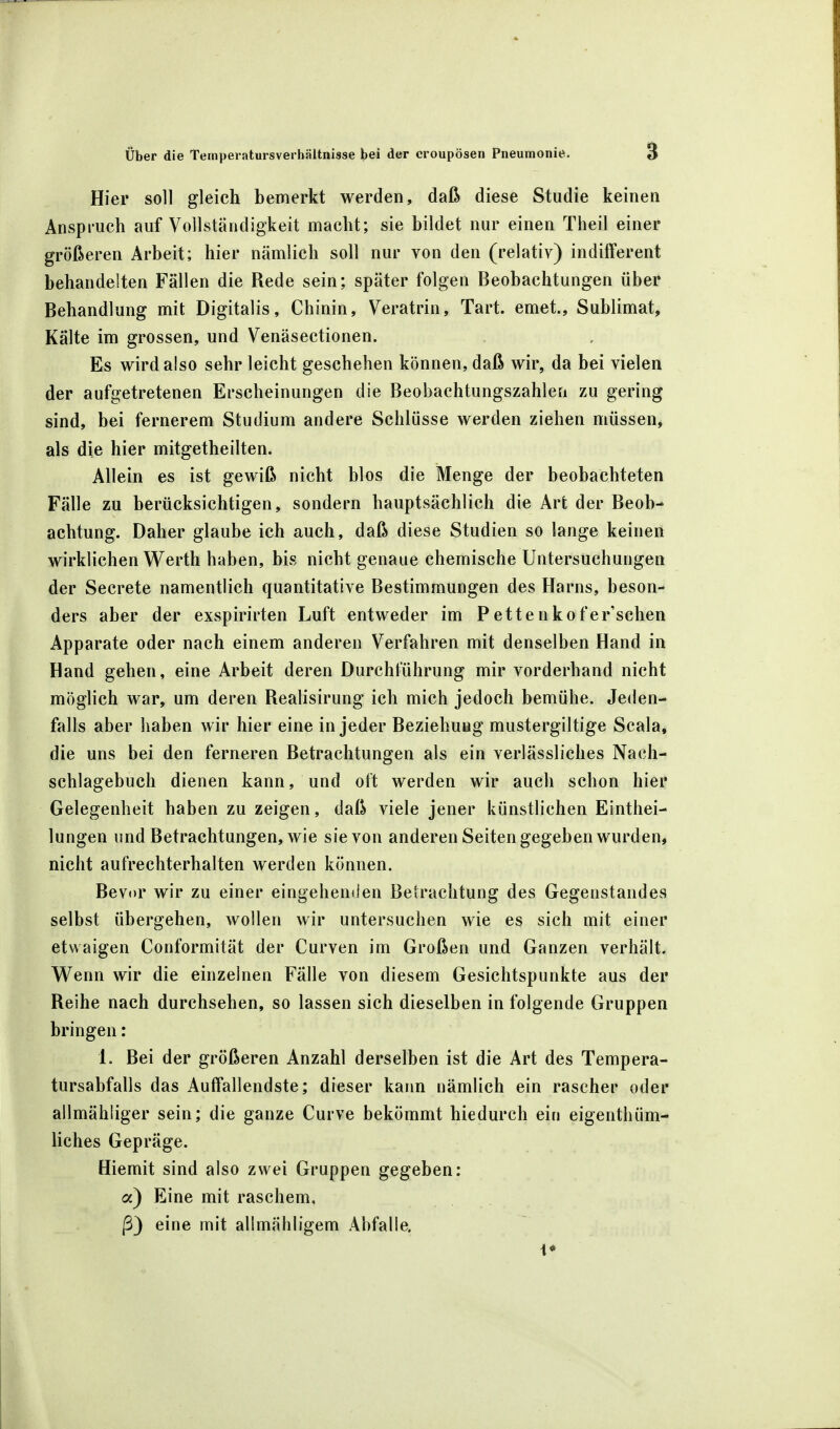Hier soll gleich bemerkt werden, daß diese Studie keinen Anspruch auf Vollständigkeit macht; sie bildet nur einen Theil einer größeren Arbeit; hier nämlich soll nur von den (relativ) indifferent behandelten Fällen die Rede sein; später folgen Beobachtungen über Behandlung mit Digitalis, Chinin, Veratrin, Tart. emet., Sublimat, Kälte im grossen, und Venäsectionen. Es wird also sehr leicht geschehen können, daß wir, da bei vielen der aufgetretenen Erscheinungen die Beobachtungszahlen zu gering sind, bei fernerem Studium andere Schlüsse werden ziehen müssen, als die hier mitgetheilten. Allein es ist gewiß nicht blos die Menge der beobachteten Fälle zu berücksichtigen, sondern hauptsächlich die Art der Beob- achtung. Daher glaube ich auch, daß diese Studien so lange keinen wirklichen Werth haben, bis nicht genaue chemische Untersuchungen der Secrete namentlich quantitative Bestimmungen des Harns, beson- ders aber der exspirirten Luft entweder im P ette nkofer'schen Apparate oder nach einem anderen Verfahren mit denselben Hand in Hand gehen, eine Arbeit deren Durchführung mir vorderhand nicht möglich war, um deren Realisirung ich mich jedoch bemühe. Jeden- falls aber haben wir hier eine in jeder Beziehung mustergiltige Scala, die uns bei den ferneren Betrachtungen als ein verlässliches Nach- schlagebuch dienen kann, und oft werden wir auch schon hier Gelegenheit haben zu zeigen, daß viele jener künstlichen Eintei- lungen und Betrachtungen, wie sie von anderen Seiten gegeben wurden, nicht aufrechterhalten werden können. Bevor wir zu einer eingehenden Betrachtung des Gegenstandes selbst übergehen, wollen wir untersuchen wie es sich mit einer etwaigen Conformität der Curven im Großen und Ganzen verhält. Wenn wir die einzelnen Fälle von diesem Gesichtspunkte aus der Reihe nach durchsehen, so lassen sich dieselben in folgende Gruppen bringen: 1. Bei der größeren Anzahl derselben ist die Art des Tempera- tursabfalls das Auffallendste; dieser kann nämlich ein rascher oder allmähliger sein; die ganze Curve bekömmt hiedurch ein eigentbüm- liches Gepräge. Hiemit sind also zwei Gruppen gegeben: a) Eine mit raschem, ß) eine mit allmähligem Abfalle. i*