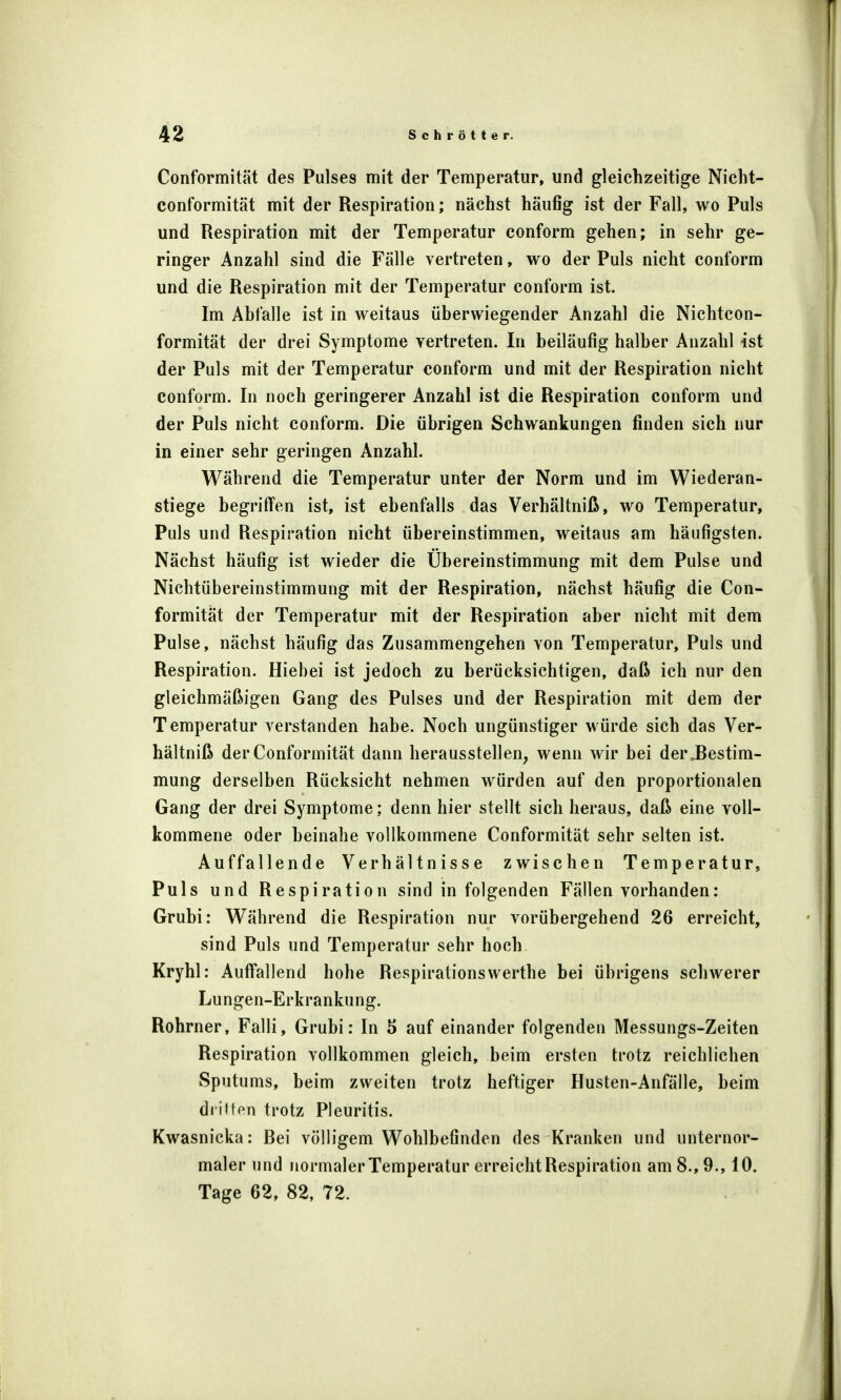 Conformität des Pulses mit der Temperatur, und gleichzeitige Nicht- conformität mit der Respiration; nächst häufig ist der Fall, wo Puls und Respiration mit der Temperatur conform gehen; in sehr ge- ringer Anzahl sind die Fälle vertreten, wo der Puls nicht conform und die Respiration mit der Temperatur conform ist. Im Abfalle ist in weitaus überwiegender Anzahl die Nichtcon- formität der drei Symptome vertreten. In beiläufig halber Anzahl ist der Puls mit der Temperatur conform und mit der Respiration nicht conform. In noch geringerer Anzahl ist die Respiration conform und der Puls nicht conform. Die übrigen Schwankungen finden sich nur in einer sehr geringen Anzahl. Während die Temperatur unter der Norm und im Wiederan- stiege begriffen ist, ist ebenfalls das Verhältniß, wo Temperatur, Puls und Respiration nicht übereinstimmen, weitaus am häufigsten. Nächst häufig ist wieder die Übereinstimmung mit dem Pulse und Nichtübereinstimmung mit der Respiration, nächst häufig die Con- formität der Temperatur mit der Respiration aber nicht mit dem Pulse, nächst häufig das Zusammengehen von Temperatur, Puls und Respiration. Hiehei ist jedoch zu berücksichtigen, daß ich nur den gleichmäßigen Gang des Pulses und der Respiration mit dem der Temperatur verstanden habe. Noch ungünstiger würde sich das Ver- hältniß der Conformität dann herausstellen, wenn wir bei der„Bestim- mung derselben Rücksicht nehmen würden auf den proportionalen Gang der drei Symptome; denn hier stellt sich heraus, daß eine voll- kommene oder beinahe vollkommene Conformität sehr selten ist. Auffallende Verhältnisse zwischen Temperatur, Puls und Respiration sind in folgenden Fällen vorhanden: Grubi: Während die Respiration nur vorübergehend 26 erreicht, sind Puls und Temperatur sehr hoch Kryhl: Auffallend hohe Respirationswerthe bei übrigens schwerer Lungen-Erkrankung. Rohrner, Falli, Grubi: In 5 auf einander folgenden Messungs-Zeiten Respiration vollkommen gleich, beim ersten trotz reichlichen Sputums, beim zweiten trotz heftiger Husten-Anfälle, beim dritten trotz Pleuritis. Kwasnicka: Bei völligem Wohlbefinden des Kranken und unternor- maler und normaler Temperatur erreicht Respiration am 8., 9., 10. Tage 62, 82, 72.