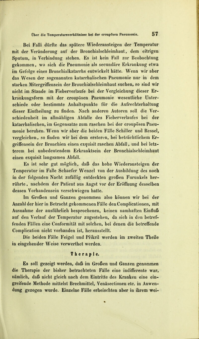 Bei Falli dürfte das spätere Wiederansteigen der Temperatur mit der Veränderung auf der Bronchialschleimhaut, dem eitrigen Sputum, in Verbindung stehen. Es ist kein Fall zur Beobachtung gekommen, wo sich die Pneumonie als secundäre Erkrankung etwa im Gefolge eines Bronchialkatarrhs entwickelt hätte. Wenn wir aber das Wesen der sogenannten katarrhalischen Pneumonie nur in dem starken Mitergriffensein der Brouchialschleimhaut suchen, so sind wir nicht im Stande im Fieberverlaufe bei der Vergleichung dieser Er- krankungsform mit der croupösen Pneumonie wesentliche Unter- schiede oder bestimmte Anhaltspunkte für die Aufrechterhaltung dieser Eintheilung zu finden. Nach anderen Autoren soll die Ver- schiedenheit im allmähligen Abfalle des Fieberverlaufes bei der katarrhalischen, im Gegensatze zum raschen bei der croupösen Pneu- monie beruhen. Wenn wir aber die beiden Fälle Schiller und Ressel, vergleichen, so finden wir bei dem ersteren, bei beträchtlichem Er- grifFensein der Bronchien einen exquisit raschen Abfall, und bei letz- terem bei unbedeutendem Erkranktsein der Bronchialschleimhaut einen exquisit langsamen Abfall. Es ist sehr gut möglich, daß das hohe Wiederansteigen der Temperatur im Falle Schaefer Wenzel von der Ausbildung des noch in der folgenden Nacht zufällig entdeckten großen Furunkels her- rührte , nachdem der Patient aus Angst vor der Eröffnung desselben dessen Vorhandensein verschwiegen hatte. Im Großen und Ganzen genommen also können wir bei der Anzahl der hier in Betracht gekommenen Fälle denComplicationen, mit Ausnahme der ausführlich besprochenen, keinen namhaften Einfluß auf den Verlauf der Temperatur zugestehen, da sich in den betref- fenden Fällen eine Conformität mit solchen, bei denen die betreffende Complication nicht vorhanden ist, herausstellt. Die beiden Fälle Feigel und Prikril werden im zweiten Theile in eingehender Weise verwerthet werden. Therapie. Es soll gezeigt werden, daß im Großen und Ganzen genommen die Therapie der bisher betrachteten Fälle eine indifferente war, nämlich, daß nicht gleich nach dem Eintritte des Kranken eine ein- greifende Methode mittelst Brechmittel, Venäsectionen etc. in Anwen- dung gezogen wurde. Einzelne Fälle erheischten aber in ihrem wei-