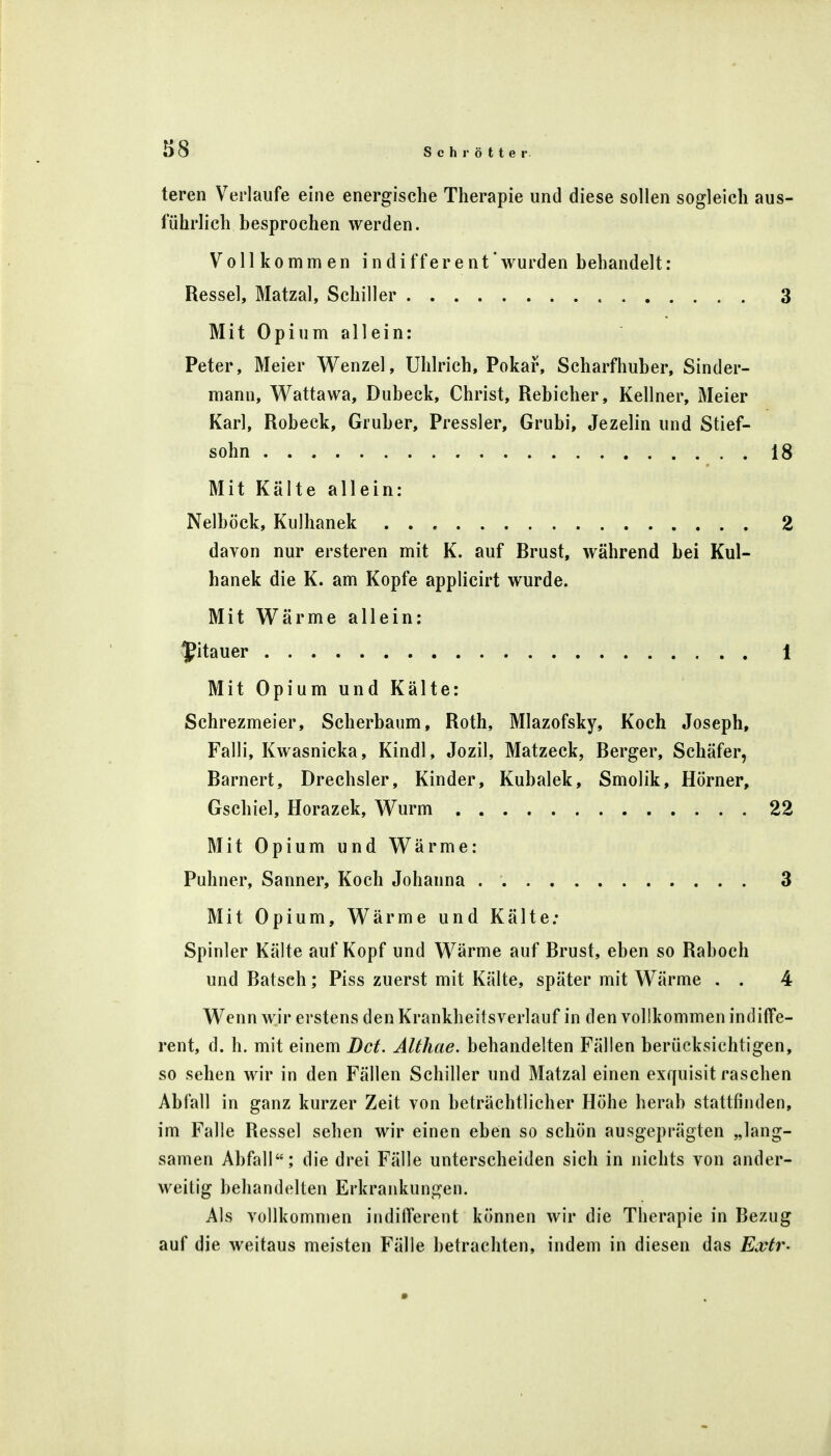 teren Verlaufe eine energische Therapie und diese sollen sogleich aus- führlich besprochen werden. Vollkommen indifferent wurden behandelt: Resse!, Matzal, Schiller 3 Mit Opium allein: Peter, Meier Wenzel, Uhlrich, Pokar, Scharfhuber, Sinder- mann, Wattawa, Dubeck, Christ, Rebicher, Kellner, Meier Karl, Robeck, Gruber, Pressler, Grubi, Jezelin und Stief- sohn 18 Mit Kälte allein: Nelböck, Kulhanek 2 davon nur ersteren mit K. auf Brust, während bei Kul- hanek die K. am Kopfe applicirt wurde. Mit Wärme allein: Litauer 1 Mit Opium und Kälte: Schrezmeier, Scherbaum, Roth, Mlazofsky, Koch Joseph, Falli, Kwasnicka, Kindl, Jozil, Matzeck, Berger, Schäfer, Barnert, Drechsler, Kinder, Kubalek, Smolik, Hörner, Gschiel, Horazek, Wurm 22 Mit Opium und Wärme: Puhner, Sanner, Koch Johanna 3 Mit Opium, Wärme und Kälte; Spinler Kälte auf Kopf und Wärme auf Brust, eben so Raboch und Batsch; Piss zuerst mit Kälte, später mit Wärme . . 4 Wenn wir erstens den Krankheitsverlauf in den vollkommen indiffe- rent, d. h. mit einem Dct. Althae. behandelten Fällen berücksichtigen, so sehen wir in den Fällen Schiller und Matzal einen exquisit raschen Abfall in ganz kurzer Zeit von beträchtlicher Höhe herab stattfinden, im Falle Resse] sehen wir einen eben so schön ausgeprägten „lang- samen Abfall; die drei Fälle unterscheiden sich in nichts von ander- weitig behandelten Erkrankungen. Als vollkommen indifferent können wir die Therapie in Bezug auf die weitaus meisten Fälle betrachten, indem in diesen das Extr-