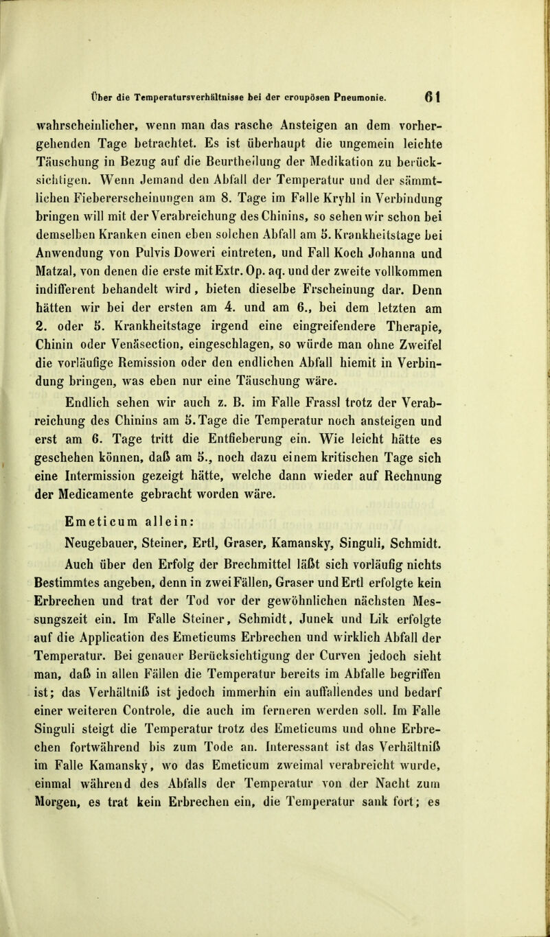 wahrscheinlicher, wenn man das rasche Ansteigen an dem vorher- gehenden Tage betrachtet. Es ist überhaupt die ungemein leichte Täuschung in Bezug auf die Beurtheilung der Medikation zu berück- sichtigen. Wenn Jemand den Abfall der Temperatur und der särnmt- lichen Fiebererscheinungen am 8. Tage im Falle Kryhl in Verbindung bringen will mit der Verabreichung des Chinins, so sehen wir schon bei demselben Kranken einen eben solchen Abfall am 5. Krankheitstage bei Anwendung von Pulvis Doweri eintreten, und Fall Koch Johanna und Matzal, von denen die erste mitExtr. Op. aq. und der zweite vollkommen indifferent behandelt wird, bieten dieselbe Frscheinung dar. Denn hätten wir bei der ersten am 4. und am 6., bei dem letzten am 2. oder 5. Krankheitstage irgend eine eingreifendere Therapie, Chinin oder Venäsection, eingeschlagen, so würde man ohne Zweifel die vorläufige Remission oder den endlichen Abfall hiemit in Verbin- dung bringen, was eben nur eine Täuschung wäre. Endlich sehen wir auch z. B. im Falle Frassl trotz der Verab- reichung des Chinins am S.Tage die Temperatur noch ansteigen und erst am 6. Tage tritt die Entfieberung ein. Wie leicht hätte es geschehen können, daß am 5., noch dazu einem kritischen Tage sich eine Intermission gezeigt hätte, welche dann wieder auf Rechnung der Medicamente gebracht worden wäre. Emeticum allein: Neugebauer, Steiner, Ertl, Graser, Kamansky, Singuli, Schmidt. Auch über den Erfolg der Brechmittel läßt sich vorläufig nichts Bestimmtes angeben, denn in zwei Fällen, Graser und Ertl erfolgte kein Erbrechen und trat der Tod vor der gewöhnlichen nächsten Mes- sungszeit ein. Im Falle Steiner, Schmidt, Junek und Lik erfolgte auf die Application des Emeticums Erbrechen und wirklich Abfall der Temperatur. Bei genauer Berücksichtigung der Curven jedoch sieht man, daß in allen Fällen die Temperatur bereits im Abfalle begriffen ist; das Verhältniß ist jedoch immerhin ein auffallendes und bedarf einer weiteren Controle, die auch im ferneren werden soll. Im Falle Singuli steigt die Temperatur trotz des Emeticums und ohne Erbre- chen fortwährend bis zum Tode an. Interessant ist das Verhältniß im Falle Kamansky, wo das Emeticum zweimal verabreicht wurde, einmal während des Abfalls der Temperatur von der Nacht zum Morgen, es trat kein Erbrechen ein, die Temperatur sank fort; es