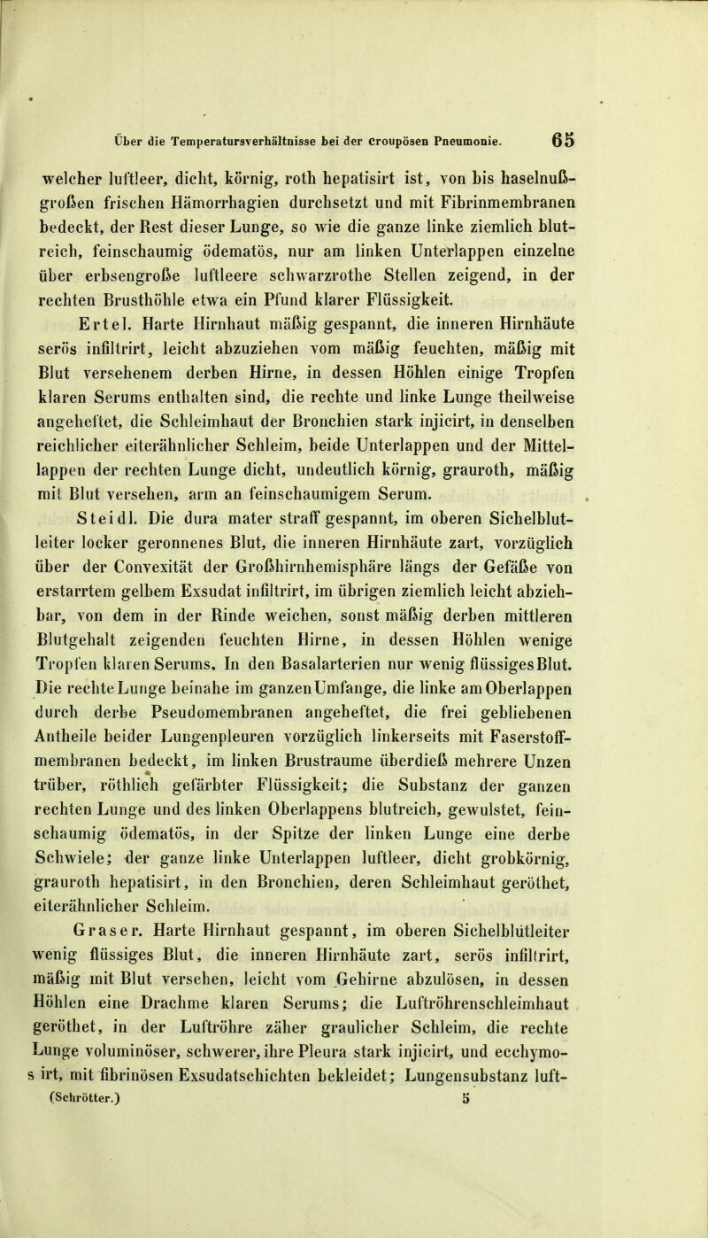 welcher luftleer, dicht, körnig, roth hepatisirt ist, von bis haselnuß- großen frischen Hämorrhagien durchsetzt und mit Fibrinmembranen bedeckt, der Rest dieser Lunge, so wie die ganze linke ziemlich blut- reich, feinschaumig ödematös, nur am linken Unterlappen einzelne über erbsengroße luftleere schwarzrothe Stellen zeigend, in der rechten Brusthöhle etwa ein Pfund klarer Flüssigkeit. Ertel. Harte Hirnhaut mäßig gespannt, die inneren Hirnhäute serös infiltrirt, leicht abzuziehen vom mäßig feuchten, mäßig mit Blut versehenem derben Hirne, in dessen Höhlen einige Tropfen klaren Serums enthalten sind, die rechte und linke Lunge theilweise angeheftet, die Schleimhaut der Bronchien stark injicirt, in denselben reichlicher eiterähnlicher Schleim, beide Unterlappen und der Mittel- lappen der rechten Lunge dicht, undeutlich körnig, grauroth, mäßig mit Blut versehen, arm an feinschaumigem Serum. St ei dl. Die dura mater straff gespannt, im oberen Sichelblut- leiter locker geronnenes Blut, die inneren Hirnhäute zart, vorzüglich über der Convexität der Großhirnhemisphäre längs der Gefäße von erstarrtem gelbem Exsudat infiltrirt, im übrigen ziemlich leicht abzieh- bar, von dem in der Rinde weichen, sonst mäßig derben mittleren Blutgehalt zeigenden feuchten Hirne, in dessen Höhlen wenige Tropfen klaren Serums, In den Basalarterien nur wenig flüssiges Blut. Die rechte Lunge beinahe im ganzen Umfange, die linke am Oberlappen durch derbe Pseudomembranen angeheftet, die frei gebliebenen Antheile beider Lungenpleuren vorzüglich linkerseits mit Faserstoff- membranen bedeckt, im linken Brustraume überdieß mehrere Unzen trüber, röthlich gefärbter Flüssigkeit; die Substanz der ganzen rechten Lunge und des linken Oberlappens blutreich, gewulstet, fein- schaumig ödematös, in der Spitze der linken Lunge eine derbe Schwiele; der ganze linke Unterlappen luftleer, dicht grobkörnig, grauroth hepatisirt, in den Bronchien, deren Schleimhaut geröthet, eiterähnlicher Schleim. Gras er. Harte Hirnhaut gespannt, im oberen Sichelblütleiter wenig flüssiges Blut, die inneren Hirnhäute zart, serös infiltrirt, mäßig mit Blut versehen, leicht vom Gehirne abzulösen, in dessen Höhlen eine Drachme klaren Serums; die Luftröhrenschleimhaut geröthet, in der Luftröhre zäher graulicher Schleim, die rechte Lunge voluminöser, schwerer, ihre Pleura stark injicirt, und ecchymo- s irt, mit fibrinösen Exsudatschichten bekleidet; Lungensubstanz luft- (Schrötter.) 5