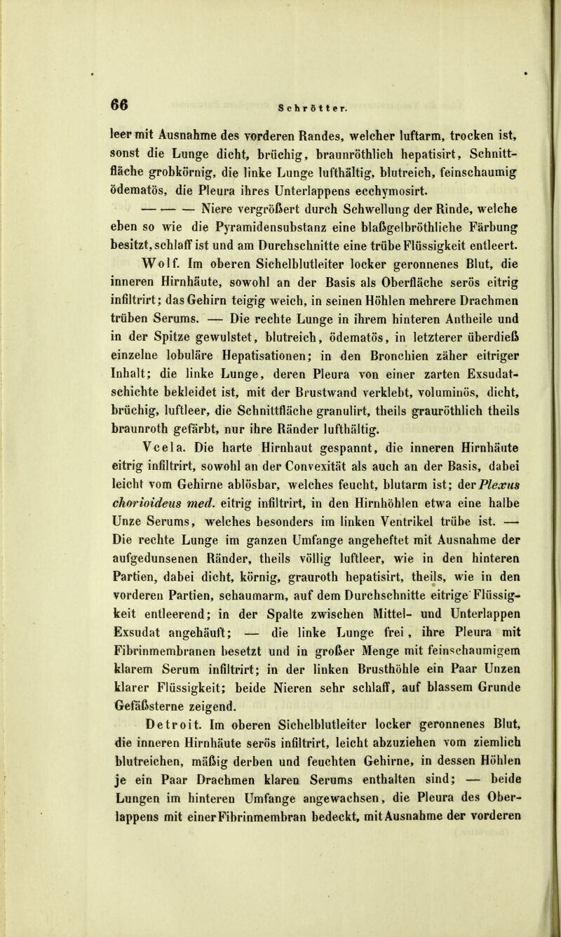 leer mit Ausnahme des vorderen Randes, welcher luftarm, trocken ist, sonst die Lunge dicht, brüchig, braunröthlich hepatisirt, Schnitt- fläche grobkörnig, die linke Lunge lufthaltig, blutreich, feinschaumig ödematös, die Pleura ihres Unterlappens ecchymosirt. Niere vergrößert durch Schwellung der Rinde, welche eben so wie die Pyramidensubstanz eine blaßgelbröthliche Färbung besitzt, schlaff ist und am Durchschnitte eine trübe Flüssigkeit entleert. Wolf. Im oberen Sichelblutleiter locker geronnenes Blut, die inneren Hirnhäute, sowohl an der Basis als Oberfläche serös eitrig infiltrirt; das Gehirn teigig weich, in seinen Höhlen mehrere Drachmen trüben Serums. — Die rechte Lunge in ihrem hinteren Antheile und in der Spitze gewulstet, blutreich, ödematös, in letzterer überdieß einzelne lobuläre Hepatisationen; in den Bronchien zäher eitriger Inhalt; die linke Lunge, deren Pleura von einer zarten Exsudat- schichte bekleidet ist, mit der Brustwand verklebt, voluminös, dicht, brüchig, luftleer, die Schnittfläche granulirt, theils grauröthlich theils braunroth gefärbt, nur ihre Ränder lufthältig. Vcela. Die harte Hirnhaut gespannt, die inneren Hirnhäute eitrig infiltrirt, sowohl an der Convexität als auch an der Basis, dabei leicht vom Gehirne ablösbar, welches feucht, blutarm ist; der Plexus chorioideus med. eitrig infiltrirt, in den Hirnhöhlen etwa eine halbe Unze Serums, welches besonders im linken Ventrikel trübe ist. — Die rechte Lunge im ganzen Umfange angeheftet mit Ausnahme der aufgedunsenen Ränder, theils völlig luftleer, wie in den hinteren Partien, dabei dicht, körnig, grauroth hepatisirt, theils, wie in den vorderen Partien, schaumarm, auf dem Durchschnitte eitrige Flüssig- keit entleerend; in der Spalte zwischen Mittel- und Unterlappen Exsudat angehäuft; — die linke Lunge frei , ihre Pleura mit Fibrinmembranen besetzt und in großer Menge mit feinschaumigem klarem Serum infiltrirt; in der linken Brusthöhle ein Paar Unzen klarer Flüssigkeit; beide Nieren sehr schlaff, auf blassem Grunde Gefäßsterne zeigend. Detroit. Im oberen Sichelblutleiter locker geronnenes Blut, die inneren Hirnhäute serös infiltrirt, leicht abzuziehen vom ziemlich blutreichen, mäßig derben und feuchten Gehirne, in dessen Höhlen je ein Paar Drachmen klaren Serums enthalten sind; — beide Lungen im hinteren Umfange angewachsen, die Pleura des Ober- lappens mit einer Fibrinmembran bedeckt, mit Ausnahme der vorderen