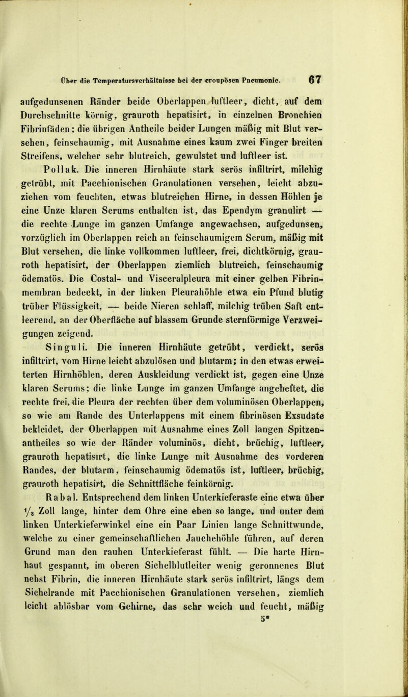 aufgedunsenen Ränder beide Oberlappen luftleer, dicht, auf dem Durchschnitte körnig, grauroth hepatisirt, in einzelnen Bronchien Fibrinfäden; die übrigen Antheile beider Lungen mäßig mit Blut ver- sehen, feinschaumig, mit Ausnahme eines kaum zwei Finger breiten Streifens, welcher sehr blutreich, gewulstet und luftleer ist. Pollak. Die inneren Hirnhäute stark serös infiltrirt, milchig getrübt, mit Pacchionischen Granulationen versehen, leicht abzu- ziehen vom feuchten, etwas blutreichen Hirne, in dessen Höhlen je eine Unze klaren Serums enthalten ist, das Ependym granulirt — die rechte Lunge im ganzen Umfange angewachsen, aufgedunsen, vorzüglich im Oberlappen reich an feinschaumigem Serum, mäßig mit Blut versehen, die linke vollkommen luftleer, frei, dichtkörnig, grau- roth hepatisirt, der Oberlappen ziemlich blutreich, feinschaumig ödematös. Die Costal- und Visceralpleura mit einer gelben Fibrin- membran bedeckt, in der linken Pleurahöhle etwa ein Pfund blutig trüber Flüssigkeit, — beide Nieren schlaff, milchig trüben Saft ent- leerend, an der Oberfläche auf blassem Grunde sternförmige Verzwei- gungen zeigend. Singuli. Die inneren Hirnhäute getrübt, verdickt, serös infiltrirt, vom Hirne leicht abzulösen und blutarm; in den etwas erwei- terten Hirnhöhlen, deren Auskleidung verdickt ist, gegen eine Unze klaren Serums; die linke Lunge im ganzen Umfange angeheftet, die rechte frei, die Pleura der rechten über dem voluminösen Oberlappen, so wie am Rande des Unterlappens mit einem fibrinösen Exsudate bekleidet, der Oberlappen mit Ausnahme eines Zoll langen Spitzen- antheiles so wie der Ränder voluminös, dicht, brüchig, luftleer, grauroth hepatisirt, die linke Lunge mit Ausnahme des vorderen Randes, der blutarm, feinschaumig ödematös ist, luftleer, brüchig, grauroth hepatisirt, die Schnittfläche feinkörnig. Rabal. Entsprechend dem linken Unterkieferaste eine etwa über i/a Zoll lange, hinter dem Ohre eine eben so lange, und unter dem linken Unterkieferwinkel eine ein Paar Linien lange Schnittwunde, welche zu einer gemeinschaftlichen Jauchehöhle führen, auf deren Grund man den rauhen Unterkieferast fühlt. — Die harte Hirn- haut gespannt, im oberen Sichelblutleiter wenig geronnenes Blut nebst Fibrin, die inneren Hirnhäute stark serös infiltrirt, längs dem Sichelrande mit Pacchionischen Granulationen versehen, ziemlich leicht ablösbar vom Gehirne, das sehr weich und feucht, mäßig 5*