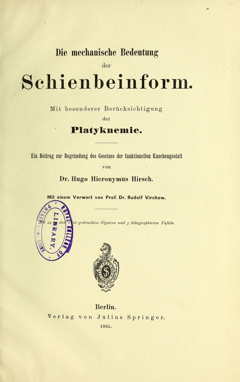 Die mechanische Bedeutung der Schienbeinform Mit besonderer Berücksichtigung der Platyknemie. Ein Beitrag zur Begründung des Gesetzes der funl^tionellen Knochengestalt von Dr. Hugo Hieronymus Hirsch. Mit einem Vorwort von Prof. Dr. Rudolf Virchow. xt gedruckten Figuren und j lithographirtert Tafeln. Berlin. Verlag von Julius Springer. 1895.