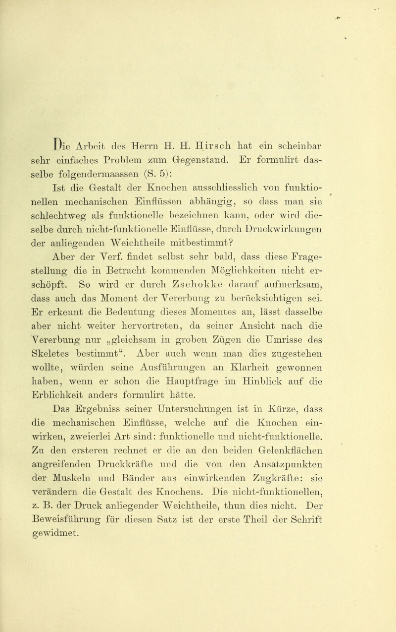 Die Arbeit des Herrn H. H. Hirsch, bat ein scheinbar sehr einfaches Problem zum Gegenstand. Er formulirt das- selbe folgendermaassen (S. 5): Ist die Grestalt der Knocben ausschliesslich von funktio- nellen mechaniscben Einflüssen abhängig, so dass man sie scblecbtweg als funktionelle bezeichnen kann, oder wird die- selbe durcb nicht-funktionelle Einflüsse, durch Druckwirkungen der anliegenden Weiclitbeile mitbestimmt? Aber der Yerf. findet selbst sehr bald, dass diese Frage- stellung die in Betracht kommenden Möglichkeiten nicht er- schöpft. So wird er durch Zschokke darauf aufmerksam, dass auch das Moment der Vererbung zu berücksichtigen sei. Er erkennt die Bedeutung dieses Momentes an, lässt dasselbe aber nicht weiter hervortreten, da seiner Ansicht nach die Yererbung nur „gleichsam in groben Zügen die Umrisse des Skeletes bestimmt. Aber auch wenn man dies zugestehen wollte, würden seine Ausführungen an Klarheit gewonnen haben, wenn er schon die Hauptfrage im Hinblick auf die Erblichkeit anders formulirt hätte. Das Ergebniss seiner Untersuchungen ist in Kürze, dass die mechanischen Einflüsse, welche auf die Knochen ein- wirken, zweierlei Art sind: funktionelle und nicht-funktionelle. Zu den er st er en rechnet er die an den beiden Gelenkflächen angreifenden Druckkräfte und die von den Ansatzpunkten der Muskeln und Bänder aus einwirkenden Zugkräfte: sie verändern die Gestalt des Knochens. Die nicht-funktionellen, z. B. der Druck anliegender Weichtheile, thun dies nicht. Der Beweisführung für diesen Satz ist der erste Theil der Schrift gewidmet.