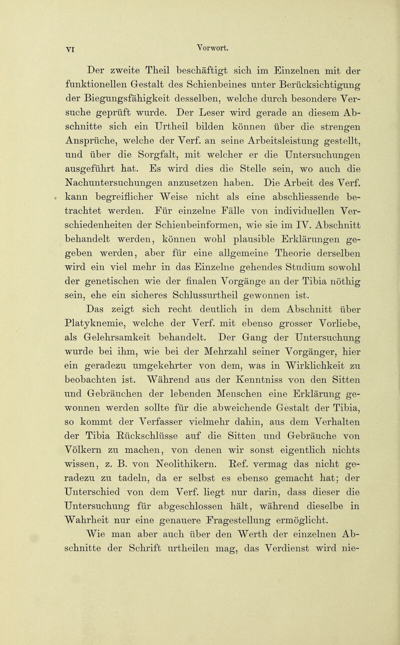 Der zweite Tlieil beschäftigt sich, im Einzelnen mit der funktionellen Gestalt des Schienbeines unter Berücksichtigung der Biegungsfähigkeit desselben, welche durch besondere Ver- suche geprüft wurde. Der Leser wird gerade an diesem Ab- schnitte sich ein Urtheil bilden können über die strengen Ansprüche, welche der Verf. an seine Arbeitsleistung gestellt, und über die Sorgfalt, mit welcher er die Untersuchungen ausgeführt hat. Es wird dies die Stelle sein, wo auch die Nachuntersuchungen anzusetzen haben. Die Arbeit des Verf. kann begreiflicher Weise nicht als eine abschliessende be- trachtet werden. Für einzelne Fälle von individuellen Ver- schiedenheiten der Schienbeinformen, wie sie im IV. Abschnitt behandelt werden, können wohl plausible Erklärungen ge- geben werden, aber für eine allgemeine Theorie derselben wird ein viel mehr in das Einzelne gehendes Studium sowohl der genetischen wie der finalen Vorgänge an der Tibia nöthig sein, ehe ein sicheres Schlussurtheil gewonnen ist. Das zeigt sich recht deutlich in dem Abschnitt über Platyknemie, welche der Verf. mit ebenso grosser Vorliebe, als Gelehrsamkeit behandelt. Der Gang der Untersuchung wurde bei ihm, wie bei der Mehrzahl seiner Vorgänger, hier ein geradezu umgekehrter von dem, was in Wirklichkeit zu beobachten ist. Während aus der Kenntniss von den Sitten und Gebräuchen der lebenden Menschen eine Erklärung ge- wonnen werden sollte für die abweichende Gestalt der Tibia, so kommt der Verfasser vielmehr dahin, aus dem Verhalten der Tibia E-ückschlüsse auf die Sitten. und Gebräuche von Völkern zu machen, von denen wir sonst eigentlich nichts wissen, z. B. von Neolithikern. Ref. vermag das nicht ge- radezu zu tadeln, da er selbst es ebenso gemacht hat; der Unterschied von dem Verf. liegt nur darin, dass dieser die Untersuchung für abgeschlossen hält, während dieselbe in Wahrheit nur eine genauere Fragestellung ermöglicht. Wie man aber auch über den Werth der einzelnen Ab- schnitte der Schrift urtheilen mag, das Verdienst wird nie-