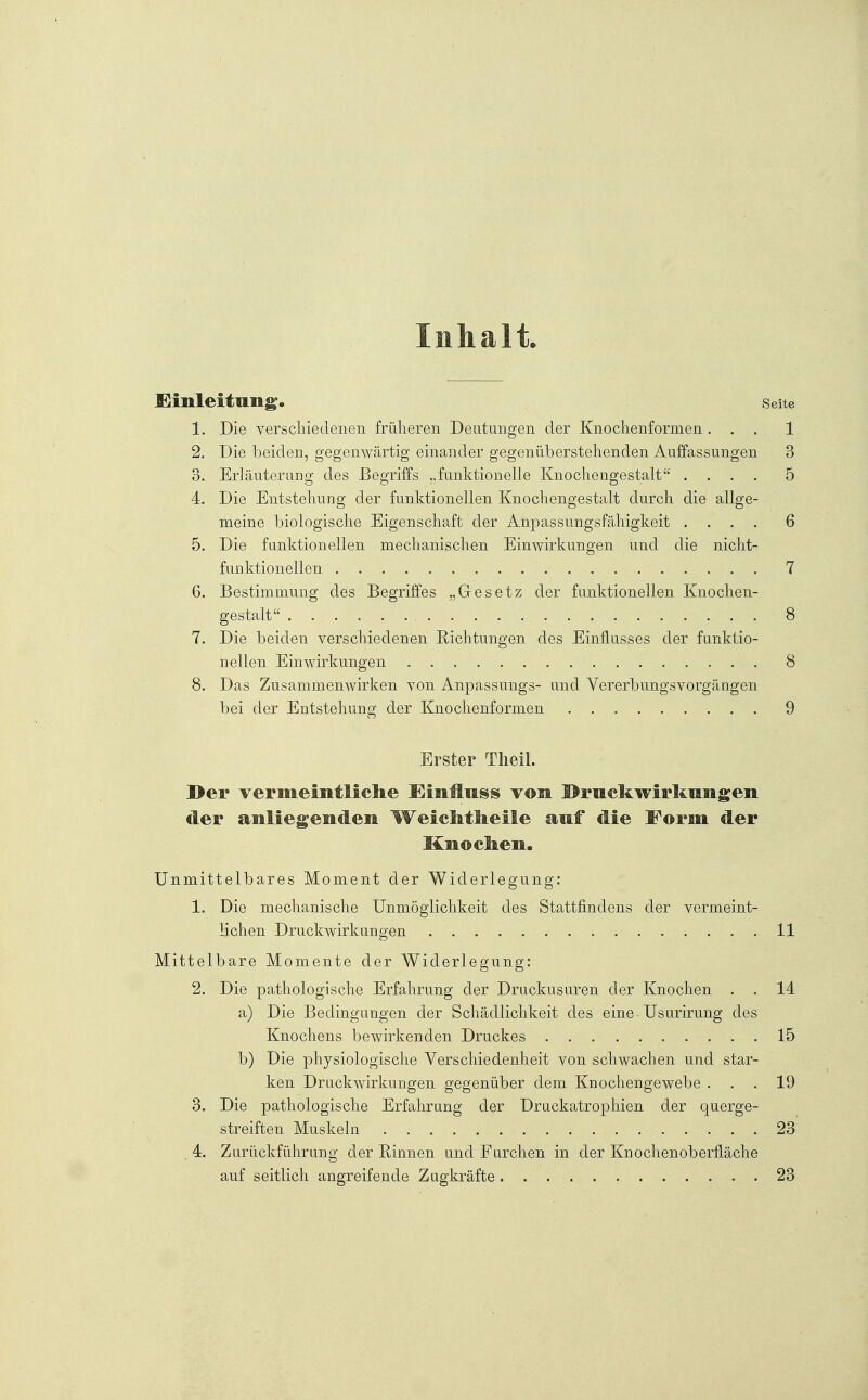 Inhalt 1. Die verschiedenen früheren Deutungen der Knochenformen . . . 2. Die beiden, gegenwärtig einander gegenüberstehenden Auffassungen 3. Erläuterung des Begriffs „funktionelle Knochengestalt . . . . 4. Die Entstellung der funktionellen Knochengestalt durch die allge- meine biologische Eigenschaft der Anpassungsfähigkeit . . . . 5. Die funktionellen mechanischen Einwirkungen und die nicht- funktionellen , 6. Bestimmung des Begriffes „Gesetz der funktionellen Knochen- gestalt 7. Die beiden verschiedenen Richtungen des Einflusses der funktio- nellen Einwirkungen 8. Das Zusammenwirken von Anpassungs- und Vererbungsvorgängen bei der Entstehung der Knochenformen Erster Tlieil. I>er vermeintliclie ^Einilas^ vom ©rucliwirkniigen der aiiliegendeii Weichtheile auf die Form der Knocken. Unmittelbares Moment der Widerlegung: 1. Die mechanische Unmöglichkeit des Stattfindens der vermeint- lichen Druckwirkungen Mittelbare Momente der Widerlegung: 2. Die pathologische Erfahrung der Druckusuren der Knochen . a) Die Bedingungen der Schädlichkeit des eine Usurirung des Knochens bewirkenden Druckes b) Die physiologische Verschiedenheit von schwachen und star- ken Druckwirkungen gegenüber dem Knochengewebe . 3. Die pathologische Erfahrung der Druckatrophien der querge- streiften Muskeln . . 4. Zurückführung der Rinnen und Furchen in der Knochenoberfläche auf seitlich angreifende Zugkräfte ■ . . . .