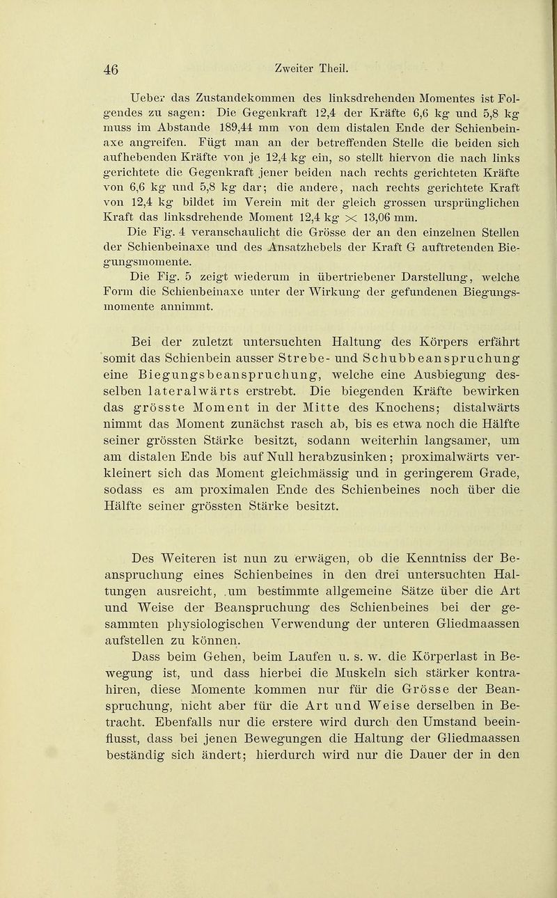 Ueber das Zustandekommen des linksdrehenden Momentes ist Fol- gendes zu sagen: Die Gegenkraft 12,4 der Kräfte 6,6 kg und 5,8 kg muss im Abstände 189,44 mm von dem distalen Ende der Schienbein- axe angreifen. Fügt man an der betreffenden Stelle die beiden sich aufhebenden Kräfte von je 12,4 kg ein, so stellt hiervon die nach links gerichtete die Gegenkraft jener beiden nach rechts gerichteten Kräfte von 6,6 kg und 5,8 kg dar; die andere, nach rechts gerichtete Kraft von 12,4 kg' bildet im Verein mit der gleich grossen ursprünglichen Kraft das linksdrehende Moment 12,4 kg x 13,06 mm. Die Fig-. 4 veranschaulicht die Grösse der an den einzelnen Stellen der Schienbeinaxe und des Ansatzhebels der Kraft G auftretenden Bie- gungsmomente. Die Fig, 5 zeigt wiederum in übertriebener Darstellung, welche Form die Schienbeinaxe unter der Wirkung der gefundenen Biegungs- momente annimmt. Bei der zuletzt untersuchten Haltung des Körpers erfährt somit das Schienbein ausser Strebe- und Schubbeanspruchung eine Biegungsbeanspruchung, welche eine Ausbiegung des- selben lateralwärts erstrebt. Die biegenden Kräfte bewirken das grösste Moment in der Mitte des Knochens; distalwärts nimmt das Moment zunächst rasch ab, bis es etwa noch die Hälfte seiner grössten Stärke besitzt, sodann weiterhin langsamer, um am distalen Ende bis auf Null herabzusinken; proximalwärts ver- kleinert sich das Moment gleichmässig und in geringerem Grade, sodass es am proximalen Ende des Schienbeines noch über die Hälfte seiner grössten Stärke besitzt. Des Weiteren ist nun zu erwägen, ob die Kenntniss der Be- anspruchung eines Schienbeines in den drei untersuchten Hal- tungen ausreicht, ,um bestimmte allgemeine Sätze über die Art und Weise der Beanspruchung des Schienbeines bei der ge- sammten physiologischen Verwendung der unteren Gliedmaassen aufstellen zu können. Dass beim Gehen, beim Laufen u. s. w. die Körperlast in Be- wegung ist, und dass hierbei die Muskeln sich stärker kontra- hiren, diese Momente kommen nur für die Grösse der Bean- spruchung, nicht aber für die Art und Weise derselben in Be- tracht. Ebenfalls nur die erstere wird durch den Umstand beein- flusst, dass bei jenen Bewegungen die Haltung der Gliedmaassen beständig sich ändert; hierdurch wird nur die Dauer der in den