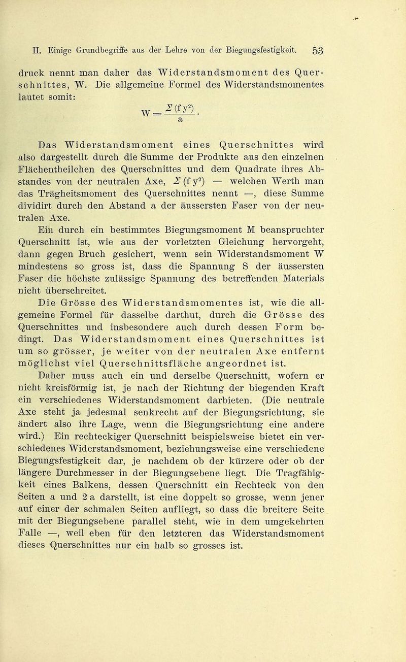 druck nennt man daher das Widerstandsmoment des Quer- schnittes, W. Die allgemeine Formel des Widerstandsmomentes lautet somit: a Das Widerstandsmoment eines Querschnittes wird also dargestellt durch die Summe der Produkte aus den einzelnen Flächentheilchen des Querschnittes und dem Quadrate ihres Ab- standes von der neutralen Axe, 2 (f y^) — welchen Werth man das Trägheitsmoment des Querschnittes nennt —, diese Summe dividirt durch den Abstand a der äussersten Faser von der neu- tralen Axe. Ein durch ein bestimmtes Biegungsmoment M beanspruchter Querschnitt ist, wie aus der vorletzten Gleichung hervorgeht, dann gegen Bruch gesichert, wenn sein Widerstandsmoment W mindestens so gross ist, dass die Spannung S der äussersten Faser die höchste zulässige Spannung des betreffenden Materials nicht überschreitet. Die Grösse des Widerstandsmomentes ist, wie die all- gemeine Formel für dasselbe darthut, durch die Grösse des Querschnittes und insbesondere auch durch dessen Form be- dingt. Das Widerstandsmoment eines Querschnittes ist um so grösser, je weiter von der neutralen Axe entfernt möglichst viel Querschnittsfläche angeordnet ist. Daher muss auch ein und derselbe Querschnitt, wofern er nicht kreisförmig ist, je nach der Richtung der biegenden Kraft ein verschiedenes Widerstandsmoment darbieten. (Die neutrale Axe steht ja jedesmal senkrecht auf der Biegungsrichtung, sie ändert also ihre Lage, wenn die Biegungsrichtung eine andere wird.) Ein rechteckiger Querschnitt beispielsweise bietet ein ver- schiedenes Widerstandsmoment, beziehungsweise eine verschiedene Biegungsfestigkeit dar, je nachdem ob der kürzere oder ob der längere Durchmesser in der Biegungsebene liegt. Die Tragfähig- keit eines Balkens, dessen Querschnitt ein Rechteck von den Seiten a und 2 a darstellt, ist eine doppelt so grosse, wenn jener auf einer der schmalen Seiten aufliegt, so dass die breitere Seite mit der Biegungsebene parallel steht, wie in dem umgekehrten Falle —, weil eben für den letzteren das Widerstandsmoment dieses Querschnittes nur ein halb so grosses ist.