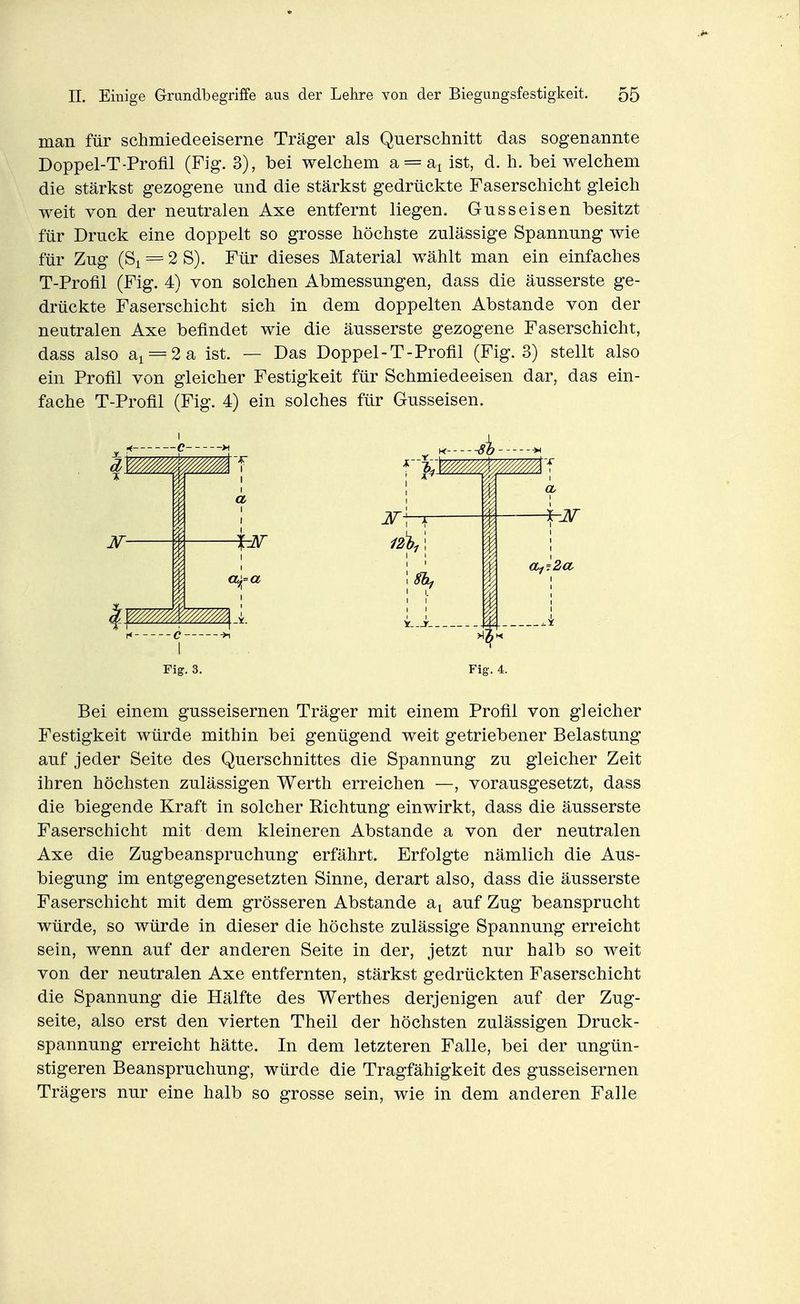man für schmiedeeiserne Träger als Querschnitt das sogenannte Doppel-T-Profil (Fig. 3), bei welchem a = ai ist, d. h. bei welchem die stärkst gezogene und die stärkst gedrückte Faserschicht gleich weit von der neutralen Axe entfernt liegen. Gusseisen besitzt für Druck eine doppelt so grosse höchste zulässige Spannung wie für Zug (Si = 2 S). Für dieses Material wählt man ein einfaches T-Profil (Fig. 4) von solchen Abmessungen, dass die äusserste ge- drückte Faserschicht sich in dem doppelten Abstände von der neutralen Axe befindet wie die äusserste gezogene Faserschicht, dass also a^ = 2 a ist. — Das Doppel-T-Profil (Fig. 3) stellt also ein Profil von gleicher Festigkeit für Schmiedeeisen dar, das ein- fache T-Profil (Fig. 4) ein solches für Gusseisen. Fig. 3, Fig. 4. Bei einem gusseisernen Träger mit einem Profil von gleicher Festigkeit würde mithin bei genügend weit getriebener Belastung auf jeder Seite des Querschnittes die Spannung zu gleicher Zeit ihren höchsten zulässigen Werth erreichen —, vorausgesetzt, dass die biegende Kraft in solcher Richtung einwirkt, dass die äusserste Faserschicht mit dem kleineren Abstände a von der neutralen Axe die Zugbeanspruchung erfährt. Erfolgte nämlich die Aus- biegung im entgegengesetzten Sinne, derart also, dass die äusserste Faserschicht mit dem grösseren Abstände a^ auf Zug beansprucht würde, so würde in dieser die höchste zulässige Spannung erreicht sein, wenn auf der anderen Seite in der, jetzt nur halb so weit von der neutralen Axe entfernten, stärkst gedrückten Faserschicht die Spannung die Hälfte des Werthes derjenigen auf der Zug- seite, also erst den vierten Theil der höchsten zulässigen Druck- spannung erreicht hätte. In dem letzteren Falle, bei der ungün- stigeren Beanspruchung, würde die Tragfähigkeit des gusseisernen Trägers nur eine halb so grosse sein, wie in dem anderen Falle