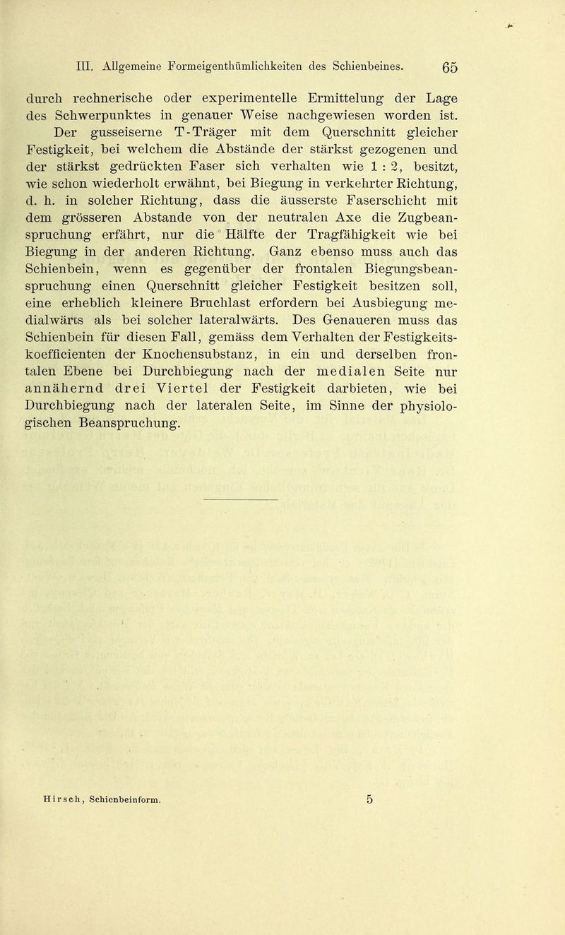durch rechnerische oder experimentelle Ermittelung der Lage des Schwerpunktes in genauer Weise nachgewiesen worden ist. Der gusseiserne T-Träger mit dem Querschnitt gleicher Festigkeit, bei welchem die Abstände der stärkst gezogenen und der stärkst gedrückten Faser sich verhalten wie 1:2, besitzt, wie schon wiederholt erwähnt, bei Biegung in verkehrter Richtung, d. h. in solcher Richtung, dass die äusserste Faserschicht mit dem grösseren Abstände von der neutralen Axe die Zugbean- spruchung erfährt, nur die Hälfte der Tragfähigkeit wie bei Biegung in der anderen Richtung. Ganz ebenso muss auch das Schienbein, wenn es gegenüber der frontalen Biegungsbean- spruchung einen Querschnitt gleicher Festigkeit besitzen soll, eine erheblich kleinere Bruchlast erfordern bei Ausbiegung me- dialwärts als bei solcher lateralwärts. Des Genaueren muss das Schienbein für diesen Fall, gemäss dem Verhalten der Festigkeits- koefficienten der Knochensubstanz, in ein und derselben fron- talen Ebene bei Durchbiegung nach der medialen Seite nur annähernd drei Viertel der Festigkeit darbieten, wie bei Durchbiegung nach der lateralen Seite, im Sinne der physiolo- gischen Beanspruchung. Hirsch, Schienbeinform. 5