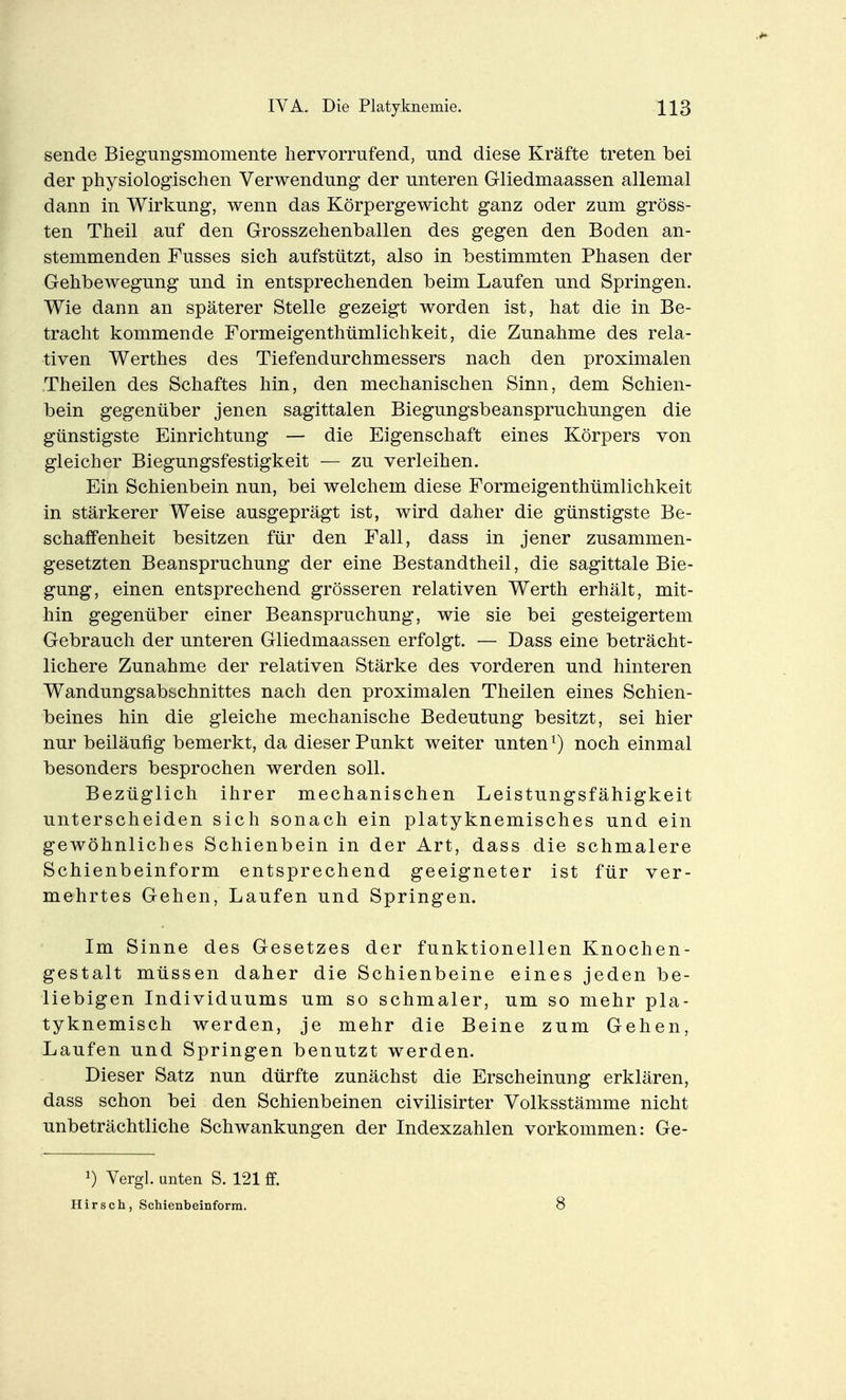 sende Biegungsmomente hervorrufend, und diese Kräfte treten bei der physiologischen Verwendung der unteren Gliedmaassen allemal dann in Wirkung, wenn das Körpergewicht ganz oder zum gröss- ten Theil auf den Grosszehenballen des gegen den Boden an- stemmenden Fusses sich aufstützt, also in bestimmten Phasen der Gehbewegung und in entsprechenden beim Laufen und Springen. Wie dann an späterer Stelle gezeigt worden ist, hat die in Be- tracht kommende Formeigenthümlichkeit, die Zunahme des rela- tiven Werthes des Tiefendurchmessers nach den proximalen Theilen des Schaftes hin, den mechanischen Sinn, dem Schien- bein gegenüber jenen sagittalen Biegungsbeanspruchungen die günstigste Einrichtung — die Eigenschaft eines Körpers von gleicher Biegungsfestigkeit — zu verleihen. Ein Schienbein nun, bei welchem diese Formeigenthümlichkeit in stärkerer Weise ausgeprägt ist, wird daher die günstigste Be- schaffenheit besitzen für den Fall, dass in jener zusammen- gesetzten Beanspruchung der eine Bestandtheil, die sagittale Bie- gung, einen entsprechend grösseren relativen Werth erhält, mit- hin gegenüber einer Beanspruchung, wie sie bei gesteigertem Gebrauch der unteren Gliedmaassen erfolgt. — Dass eine beträcht- lichere Zunahme der relativen Stärke des vorderen und hinteren Wandungsabschnittes nach den proximalen Theilen eines Schien- beines hin die gleiche mechanische Bedeutung besitzt, sei hier nur beiläufig bemerkt, da dieser Punkt weiter unten ^) noch einmal besonders besprochen werden soll. Bezüglich ihrer mechanischen Leistungsfähigkeit unterscheiden sich sonach ein platyknemisches und ein gewöhnliches Schienbein in der Art, dass die schmalere Schienbeinform entsprechend geeigneter ist für ver- mehrtes Gehen, Laufen und Springen. Im Sinne des Gesetzes der funktionellen Knochen- gestalt müssen daher die Schienbeine eines jeden be- liebigen Individuums um so schmaler, um so mehr pla- tyknemisch werden, je mehr die Beine zum Gehen, Laufen und Springen benutzt werden. Dieser Satz nun dürfte zunächst die Erscheinung erklären, dass schon bei den Schienbeinen civilisirter Volksstämme nicht unbeträchtliche Schwankungen der Indexzahlen vorkommen: Ge- Vergl. unten S. 121 £f. Hirsch, Schienbeinforra. 8