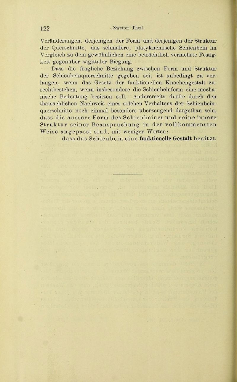 Veränderungen, derjenigen der Form und derjenigen der Struktur der Querschnitte5 das schmalere, platyknemische Schienbein im Vergleich zu dem gewöhnlichen eine beträchtlich vermehrte Festig- keit gegenüber sagittaler Biegung. Dass die fragliche Beziehung zwischen Form und Struktur der Schienbeinquerschnitte gegeben sei, ist unbedingt zu ver- langen, wenn das Gesetz der funktionellen Knochengestalt zu- rechtbestehen, wenn insbesondere die Schienbeinform eine mecha- nische Bedeutung besitzen soll. Andererseits dürfte durch den thatsächlichen Nachweis eines solchen Verhaltens der Schienbein- querschnitte noch einmal besonders überzeugend dargethan sein, dass die äussere Form des Schienbeines und seine innere Struktur seiner Beanspruchung in der. vollkommensten Weise angepasst sind, mit weniger Worten: dass das Schienbein eine funktionelle Gestalt besitzt.