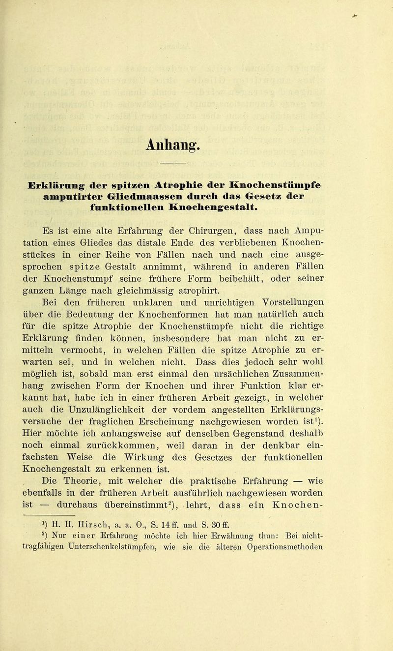 Anhang'. XSrklärnng; der spitzen AtropMe der Knochenstümpfe ampntirter Oliedmaassen durch das Oesetz der fanktioneUen KnocIieng;estalt. Es ist eine alte Erfahrung der Chirurgen, dass nach Ampu- tation eines Gliedes das distale Ende des verbliebenen Knochen- stückes in einer Reihe von Fällen nach und nach eine ausge- sprochen spitze Gestalt annimmt, während in anderen Fällen der Knochenstumpf seine frühere Form beibehält, oder seiner ganzen Länge nach gleichmässig atrophirt. Bei den früheren unklaren und unrichtigen Vorstellungen über die Bedeutung der Knochenformen hat man natürlich auch für die spitze Atrophie der Knochenstümpfe nicht die richtige Erklärung finden können, insbesondere hat man nicht zu er- mitteln vermocht, in welchen Fällen die spitze Atrophie zu er- warten sei, und in welchen nicht. Dass dies jedoch sehr wohl möglich ist, sobald man erst einmal den ursächlichen Zusammen- hang zwischen Form der Knochen und ihrer Funktion klar er- kannt hat, habe ich in einer früheren Arbeit gezeigt, in welcher auch die Unzulänglichkeit der vordem angestellten Erklärungs- versuche der fraglichen Erscheinung nachgewiesen worden ist^). Hier möchte ich anhangsweise auf denselben Gegenstand deshalb noch einmal zurückkommen, weil daran in der denkbar ein- fachsten Weise die Wirkung des Gesetzes der funktionellen Knochengestalt zu erkennen ist. Die Theorie, mit welcher die praktische Erfahrung — wie ebenfalls in der früheren Arbeit ausführlich nachgewiesen worden ist — durchaus übereinstimmt^), lehrt, dass ein Knochen- H. H. Hirsch, a. a. 0., S. Uff. und S. 30ff. 2) Nur einer Erfahrung möchte ich hier Erwähnung thun: Bei nicht- tragfähigen Unterschenkelstiimpfcn, wie sie die älteren Operationsmethoden