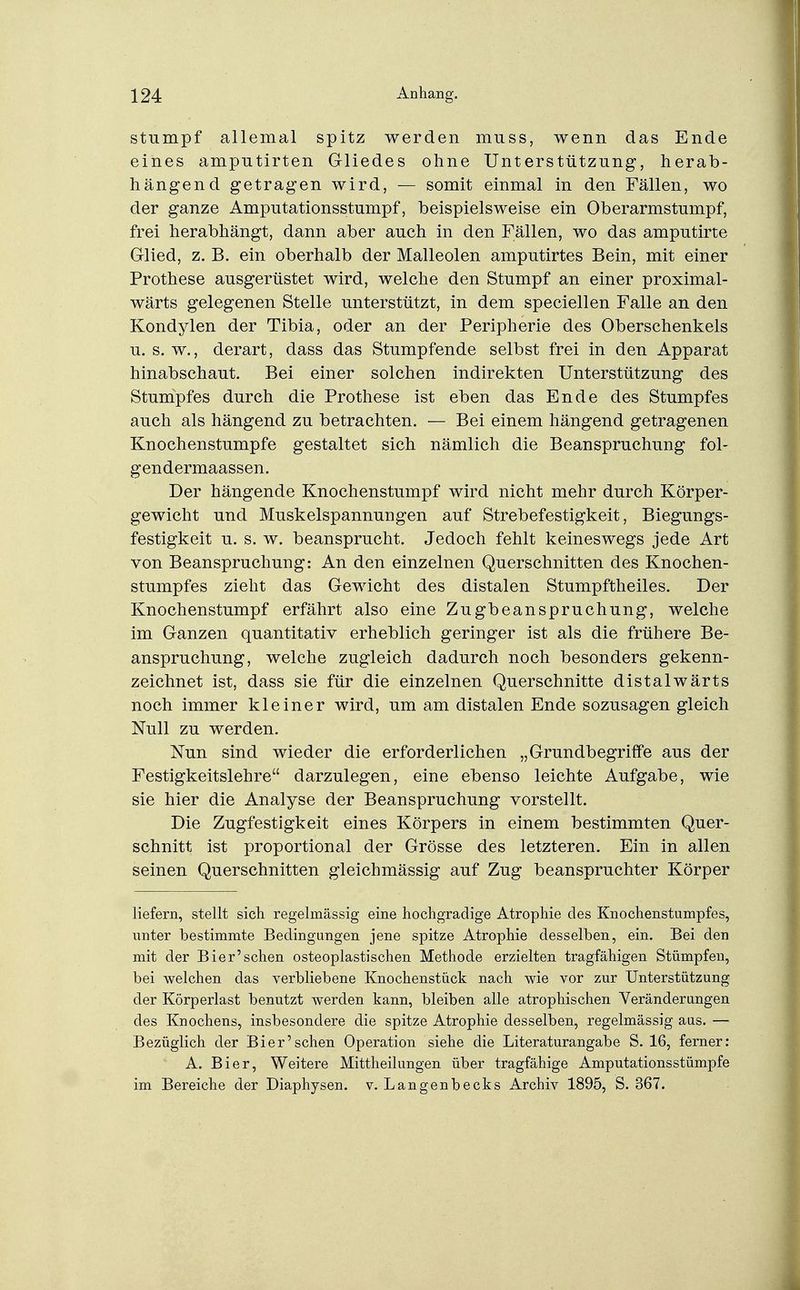 Stumpf allemal spitz werden muss, wenn das Ende eines amputirten Gliedes ohne Unterstützung, herab- hängend getrag-en wird, — somit einmal in den Fällen, wo der ganze Amputationsstumpf, beispielsweise ein Oberarmstumpf, frei herabhängt, dann aber auch in den Fällen, wo das amputirte Glied, z. B. ein oberhalb der Malleolen amputirtes Bein, mit einer Prothese ausgerüstet wird, welche den Stumpf an einer proximal- wärts gelegenen Stelle unterstützt, in dem speciellen Falle an den Kondylen der Tibia, oder an der Peripherie des Oberschenkels u. s. w., derart, dass das Stumpfende selbst frei in den Apparat hinabschaut. Bei einer solchen indirekten Unterstützung des Stumpfes durch die Prothese ist eben das Ende des Stumpfes auch als hängend zu betrachten. — Bei einem hängend getragenen Knochenstumpfe gestaltet sich nämlich die Beanspruchung fol- gendermaassen. Der hängende Knochenstumpf wird nicht mehr durch Körper- gewicht und Muskelspannungen auf Strebefestigkeit, Biegungs- festigkeit u. s. w. beansprucht. Jedoch fehlt keineswegs jede Art von Beanspruchung: An den einzelnen Querschnitten des Knochen- stumpfes zieht das Gewicht des distalen Stumpftheiles. Der Knochenstumpf erfährt also eine Zugbeanspruchung, welche im Ganzen quantitativ erheblich geringer ist als die frühere Be- anspruchung, welche zugleich dadurch noch besonders gekenn- zeichnet ist, dass sie für die einzelnen Querschnitte distalwärts noch immer kleiner wird, um am distalen Ende sozusagen gleich Null zu werden. Nun sind wieder die erforderlichen „Grundbegriffe aus der Festigkeitslehre darzulegen, eine ebenso leichte Aufgabe, wie sie hier die Analyse der Beanspruchung vorstellt. Die Zugfestigkeit eines Körpers in einem bestimmten Quer- schnitt ist proportional der Grösse des letzteren. Ein in allen seinen Querschnitten gleichmässig auf Zug beanspruchter Körper liefern, stellt sich regelmässig eine hochgradige Atrophie des Knochenstumpfes, unter bestimmte Bedingungen jene spitze Atrophie desselben, ein. Bei den mit der Bier'sehen osteoplastischen Methode erzielten tragfähigen Stümpfen, bei welchen das verbliebene Knochenstück nach wie vor zur Unterstützung der Körperlast benutzt werden kann, bleiben alle atrophischen Veränderungen des Knochens, insbesondere die spitze Atrophie desselben, regelmässig aus. — Bezüglich der Bier'sehen Operation siehe die Literaturangabe S. 16, ferner: A. Bier, Weitere Mittheilungen über tragfähige Amputationsstümpfe im Bereiche der Diaphjsen. v. Langenbecks Archiv 1895, S. 367.