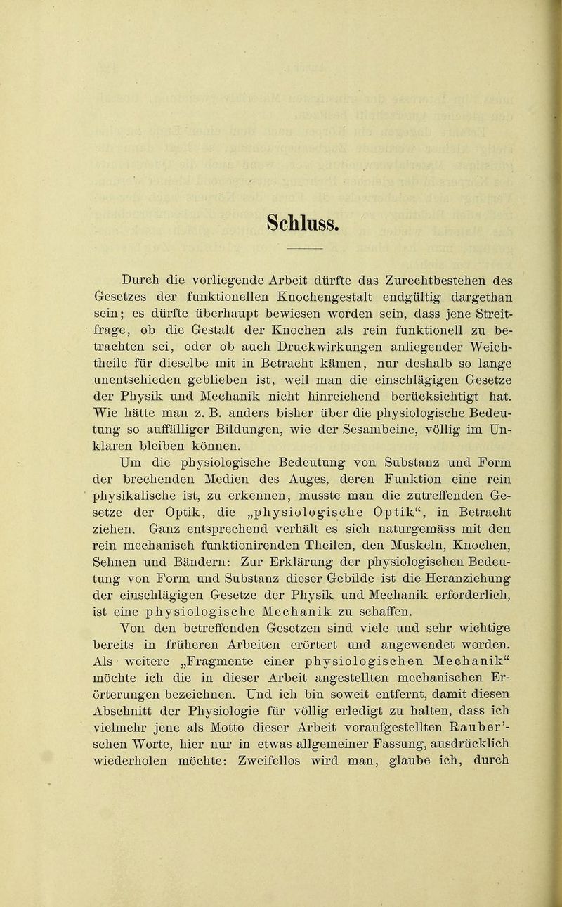 Schluss. Durch die vorliegende Arbeit dürfte das Zurechtbestehen des Gesetzes der funktionellen Knochengestalt endgültig dargethan sein; es dürfte überhaupt bewiesen worden sein, dass jene Streit- frage, ob die Gestalt der Knochen als rein funktionell zu be- trachten sei, oder ob auch Druckwirkungen anliegender Weich- theile für dieselbe mit in Betracht kämen, nur deshalb so lange unentschieden geblieben ist, weil man die einschlägigen Gesetze der Physik und Mechanik nicht hinreichend berücksichtigt hat. Wie hätte man z. B. anders bisher über die physiologische Bedeu- tung so auffälliger Bildungen, wie der Sesambeine, völlig im Un- klaren bleiben können. Um die physiologische Bedeutung von Substanz und Form der brechenden Medien des Auges, deren Funktion eine rein physikalische ist, zu erkennen, musste man die zutreffenden Ge- setze der Optik, die „physiologische Optik, in Betracht ziehen. Ganz entsprechend verhält es sich naturgemäss mit den rein mechanisch funktionirenden Theilen, den Muskeln, Knochen, Sehnen und Bändern: Zur Erklärung der physiologischen Bedeu- tung von Form und Substanz dieser Gebilde ist die Heranziehung der einschlägigen Gesetze der Physik und Mechanik erforderlich, ist eine physiologische Mechanik zu schaffen. Von den betreffenden Gesetzen sind viele und sehr wichtige bereits in früheren Arbeiten erörtert und angewendet worden. Als weitere „Fragmente einer physiologischen Mechanik möchte ich die in dieser Arbeit angestellten mechanischen Er- örterungen bezeichnen. Und ich bin soweit entfernt, damit diesen Abschnitt der Physiologie für völlig erledigt zu halten, dass ich vielmehr jene als Motto dieser Arbeit voraufgestellten Raub er'- sehen Worte, hier nur in etwas allgemeiner Fassung, ausdrücklich wiederholen möchte: Zweifellos wird man, glaube ich, durch