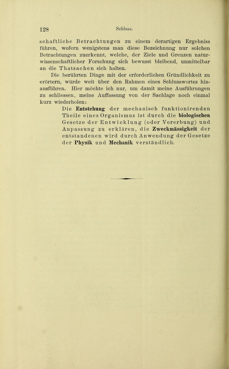 schaftliche Betrachtungen zu einem derartigen Ergebniss führen, wofern wenigstens man diese Bezeichnung nur solchen Betrachtungen zuerkennt, welche, der Ziele und Grenzen natur- wissenschaftlicher Forschung sich bewusst bleibend, unmittelbar an die Thatsachen sich halten. Die berührten Dinge mit der erforderlichen Gründlichkeit zu erörtern, würde weit über den Rahmen eines Schlusswortes hin- ausführen. Hier möchte ich nur, um damit meine Ausführungen zu schliessen, meine Auffassung von der Sachlage noch einmal kurz wiederholen: Die Entstehung der mechanisch funktionirenden Theile eines Organismus ist durch die biologischen Gesetze der Entwicklung (oder Vererbung) und Anpassung zu erklären, die Zweckmässigkeit der entstandenen wird durch Anwendung der Gesetze der Physik und Mechanik verständlich.