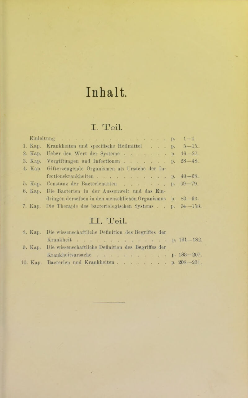 Inhalt. I. Teil. Eiiileitiinn- p. 1—4. 1. Kap. Kraiiklieiten iiiul speciüsche Heilmittel . . . p. .)—15. 2. Kap. Ueber den Wert der Systeme p. 1(5—27. 3. Kap. Verg'iftnugen und Infectioueu p. 28—48. 4. Kap. Gifterzeugeude Organismen als Ursache der In- fectionskrankheiten [>. 40—68. 5. Kap. Constanz der i^acterienarten p. (iü—7i). (>. Kaji. Die Bacterien in der Aussenwelt und das Ein- dringen derselben in den menschlichen Organismns p. SO—9i{. 7. Kap. Die Tlieraiiie des bacteriolog'ischen Systems . . jt. 1)4 —15^ II. Teil. 8. Kap. Die wissenschaftliche Definition des Begriffes der Krankheit p. lt)l—18 \). Kail. iJie wissenschaftliche Deiinition des Begriffes der Krankheitsursache p. 1813—207 10. Kap. Bacterien und Krankheiten p. 208 -231