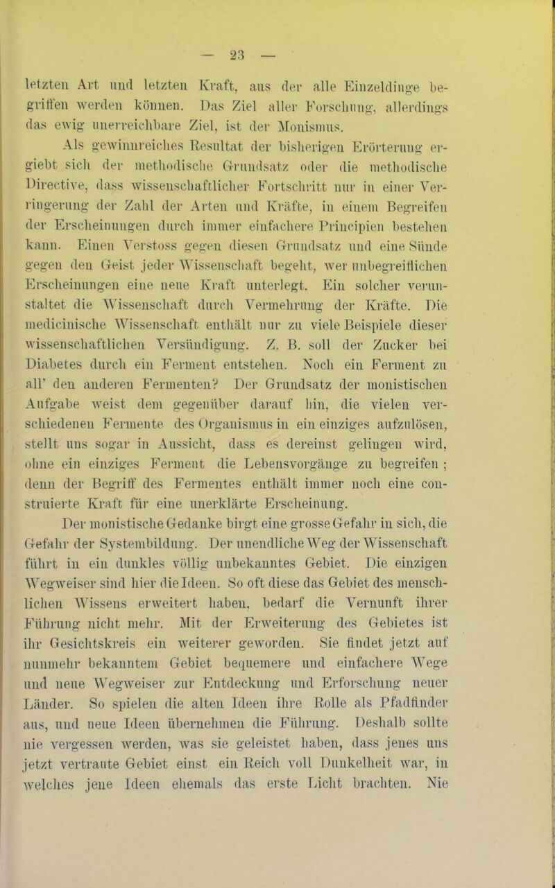 letzten Art uud letzten Kraft, aus der alle Einzelding-e be- gritt'en werden können. Das Ziel aller Forsclinng-, allerdings das ewig- unerreichbare Ziel, ist der Monismus. Als gewinnreiclies Kesnltat der bislierigen Krörterung er- giebt sich der nietliodisclie Grundsatz oder die methodische Directive, dass wissenschaftlicher Fortschritt nur in einer Ver- ringerung der Zahl der Arten und Kräfte^ in einem Begreifen der Erscheinungen durch immer einfachere Principien bestehen kann. Einen Verstoss gegen diesen Grundsatz und eine Sünde gegen den Geist jeder Wissenscliaft begeht, wer nnbegreitiichen Erscheinungen eine neue Kraft unterlegt. Ein solcher verun- staltet die Wissenschaft durch Vermehrung der Kräfte. Die medicinische Wissenschaft enthält nur zu viele Beispiele dieser wissenschaftlichen Versündigung. Z. B. soll der Zucker hei Diabetes durch ein Ferment entstehen. Noch ein Ferment zu all' den anderen Fermenten? Der Grundsatz der monistischen Aufgabe weist dem gegenüber darauf hin, die vielen ver- schiedenen Fermente des Organismus in ein einziges aufzulösen, stellt uns sogar in Aussicht, dass es dereinst gelingen wird, ohne ein einziges Ferment die Lebensvorgänge zu begreifen ; denn der Begriff des Fermentes enthält immer noch eine con- struierte Kraft für eine unerklärte Erscheinung. Der monistische Gedanke birgt eine grosse Gefahr in sich, die Gefahr der Systembildung. Der unendliche Weg der Wissenschaft führt in ein dunkles völlig unbekanntes Gebiet. Die einzigen Wegweiser sind hier die Ideen. So oft diese das Gebiet des mensch- lichen Wissens erweitert haben, bedarf die Vernunft ihrer Führung uiclit mehr. Mit der Erweiterung des Gebietes ist ihr Gesichtskreis ein weiterer geworden. Sie hndet jetzt auf nunmehr bekanntem Gebiet bequemere und einfachere Wege uud neue Wegweiser zur Entdeckung und Erforschung neuer Länder. So spielen die alten Ideen ihre Rolle als Pfadtinder aus, und neue Ideen übernehmen die Führung. Deshalb sollte nie vergessen werden, was sie geleistet haben, dass jenes uns jetzt vertraute Gebiet einst ein Reich voll Dunkelheit war, in welches jene Ideen ehemals das erste Licht brachten. Nie