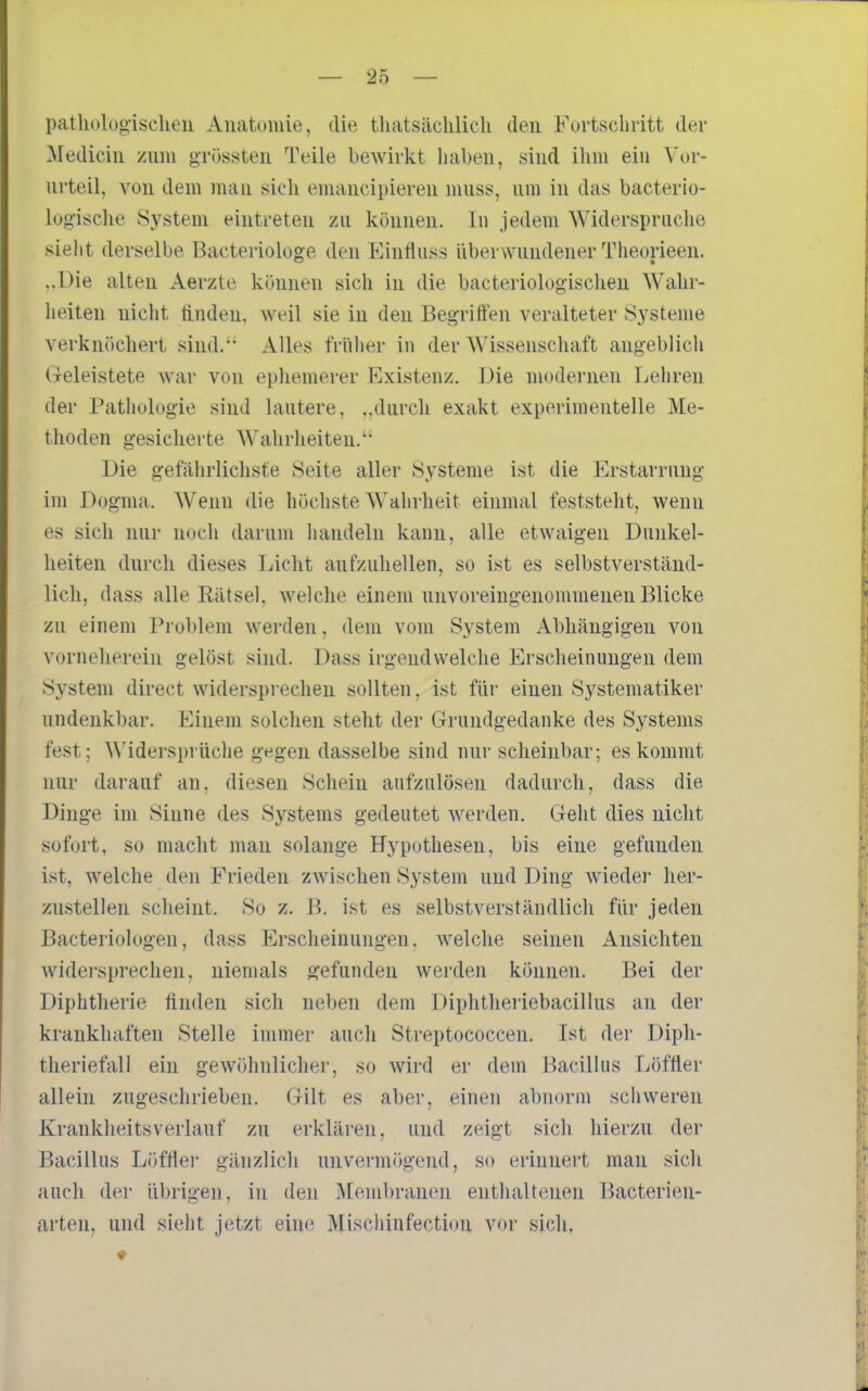 patlu)logisclien Anatomie, die thatsächlich den Fortscliritt der ]\rediciu zum griissteii Teile bewirkt liabeu, sind ihm ein Vor- urteil, von dem mau sich emaucipiereu muss, um in das bacterio- log-ische System eintreten zu können. In jedem Widerspruche sieht derselbe Bacteriologe den Einfluss überwundener Theorieen. ..Die alten Aerzte können sich in die bacteriologischeu Wahr- heiten nicht finden, weil sie in den Begriffen veralteter Systeme verknöchert sind. Alles früher in der Wissenschaft angeblich Geleistete war von ephemerer Existenz. Die modernen Lehren der Pathologie sind lautere, „durch exakt experimentelle Me- thoden gesicherte Wahrheiten. Die gefahrlichste Seite aller Systeme ist die Erstarrung im Dogma. Wenn die höchste Wahrheit einmal feststeht, wenn es sich nur noch darum handeln kann, alle etwaigen Dunkel- heiten durch dieses Licht aufzuhellen, so ist es selbstverständ- lich, dass alle Rätsel, welche einem unvoreingenommenen Blicke zu einem Problem werden, dem vom System Abhängigen von vorneherein gelöst sind. Dass irgendwelche Erscheinungen dem System direct widersprechen sollten, ist für einen Systematiker undenkbar. Einem solchen steht der Grundgedanke des Systems fest; ^\'iderspl•üche g^geii dasselbe sind nur scheinbar; es kommt nur darauf an. diesen Schein aufzulösen dadurch, dass die Dinge im Sinne des Systems gedeutet werden. Geht dies nicht sofort, so macht man solange Hypothesen, bis eine gefunden ist, welche den Frieden zwischen System und Ding wieder her- zustellen scheint. So z. B. ist es selbstverständlich für jeden Bacteriologen, dass Erscheinungen, welche seinen Ansichten widei'sprechen, niemals gefunden werden können. Bei der Diphtherie flnden sich neben dem Diphtheriebacillus an der krankhaften Stelle immer auch Streptococcen. Ist der Dipli- theriefali ein gewöhnlichei', so wird er dem P)acillus I-iöftler allein zugeschrieben. Gilt es aber, einen abnorm schweren Krankheitsverlauf zu erklären, und zeigt sich hierzu der Bacillus Löffler gänzlich unvermögend, so erinnert man sich auch der übrigen, in den jVCembranen enthaltenen Bacterien- arteu, und sieht jetzt eine Miscliinfection vor sich, V