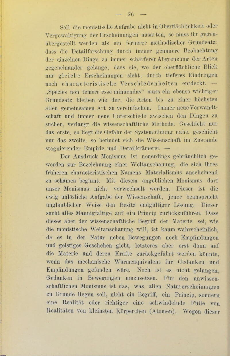 Soll die iiiouistische Aufgabe uiclit iu Oberfläclilichkeit oder Vergewaltio img- der Ersclieiuungen ausarten, so miiss ihr gegen- übergestellt werden als ein fernerer methodischer Grundsatz: dass die Detailforschung durch immer genauere Beobachtung der einzelnen Dinge zu immer schärferer Abgrenzung der Arten gegeneinander gelange, dass sie, wo der oberflächliche Blick nur gleiche Erscheinungen sieht, durch tieferes Eindringen noch characteristische Verschiedenheiten entdeckt. — ,,Speeles non temere esse miunendas niuss ein ebenso wichtiger Grundsatz bleiben wie der, die Arten bis zu einer höchsten allen gemeinsamen Art zu vereinfachen. Immer neue Verwandt- schaft und immer neue Unterschiede zwischen den Dingen zu suchen, verlangt die wissenschaftliche Methode, Geschieht nur das erste, so liegt die Gefahr der Systembildung nahe, geschieht nur das zweite, so befindet sich die Wissenschaft im Zustande stagnierender Empirie und Detailkrämerei. — Der Ausdruck Monismus ist neuerdings gebräuchlich ge- worden zur Bezeichnung einer Weltanschauung, die sich ihres früheren characteristischen Namens Materialismus anscheinend zu schämen beginnt. Mit diesem angeblichen Monismus darf unser Monismus nicht verwechselt werden. Dieser ist die ewig unlösliche Aufgabe der Wissenschaft, jener beansprucht unglaublicher Weise den Besitz endgültiger Lösung. Dieser sucht alles Mannigfaltige auf einPrincip zurückzuführen. Dass dieses aber der wissenschaftliche Begrilf der Materie sei, wie die monistische Weltanschauung will, ist kaum wahrscheinlich, da es in der Natur neben Bewegungen noch Empfindungen und geistiges Geschehen giebt, letzteres aber erst dann auf die Materie und deren Kräfte zurückgeführt werden könnte, wenn das mechanische Wärmeäquivalent für Gedanken und Empflndungen gefunden wäre. Noch ist es nicht gelungen, Gedanken in Bewegungen umzusetzen. Für den unwissen- schaftlichen Monismus ist das, was allen Naturerscheinungen zu Grunde liegen soll, nicht ein Begriff, ein Priucip, sondern eine Realität oder richtiger eine schwindelnde Fülle von Realitäten von kleinsten Körpercheu (Atomen). AVegen dieser