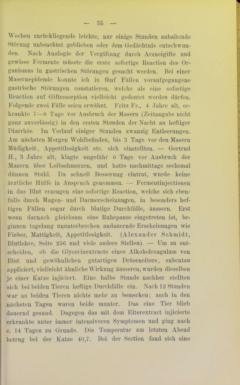 A^'oellen zurückliegende leiclite, mir einige Stauden aulialteude Störung- unbeaclitet geblieben oder dem Gedächtnis entschwun- den. Nach Analogie der ^'ergiflung durch Arzneigifte und gewisse Fermente müsste die erste sofortige lieaction des Or- ganismus in gastrischen Störungen gesucht werden. Bei einer Maseruepidemie konnte ich in fiinf Fällen voraufgegangene gastrische Störungen constatieren, welche als eine sofortige Reaction auf Giftresorption vielleicht gedeutet werden dürfen. Folgende zAvei Fälle seien erwähnt. Fritz Fr., 4 -lahre alt, er- krankte 7 — 8 Tage vor Ausbruch der Masern (Zeitangabe nicht ganz zuverlässig) in den ersten Stunden der Nacht an heftiger Diarrhöe. Im Verlauf einiger Stunden zwanzig Entleerungen. Am nächsten Morgen Wohlbeflnden, bis 3 Tage vor den Maseru Müdigkeit, Appetitlosigkeit etc. sich einstellten. — Gertrud H., 3 Jahre alt, klagte ungefähr G Tage vor Ausbruch der Masern über Leibschmerzen, und hatte nachmittags sechsmal dünneu Stuhl. Da schnell Bessei'uug eintrat, wurde keine ärztliche Hülfe in Anspruch genommen. — Fermeutinjectionen in das Blut erzeugen eine sofortige Reaction, welche sich eben- falls durch Magen- und Darmerscheinnugen, in besonders hef- tigen Fällen sogar durch blutige Durchfälle, äussern. Erst wenn darnach gleichsam eine Ruhepause eingetreten ist, be- ginnen tagelang ununterbrochen andauernde Erscheinungen wie Fieber, Mattigkeit, Appetitlosigkeit. (Alexander Schmidt, Blutlehre, Seite 256 und viele andere Stellen). — Um zu ent- scheiden, ob die Glycerinextracte eines Alkoholcoagulum von Blut und gewöhnlichen gutartigen Drüseneiters, subcutan appliciert, vielleicht ähnliche ^\'irkuug äusseren, wurden dieselben je einer Katze injiciert. Eine halbe Stunde nachher stellten sich bei beiden Tieren heftige DurchfäUe ein. Nach 12 Stunden Avar an l)eiden Tieren nichts mehr zu bemerken; auch in den nächsten Tagen waren beide munter. Das eine Tier blieb dauernd gesund. Dagegen das mit dem Eiterextract injicierte erkrankte unter immer intensiveren Symptomen und ging nach c. 14 Tagen zu Grunde. Die Temperatur am letzten Abend betrug bei der Katze 40,7. Bei der Section fand sich eine