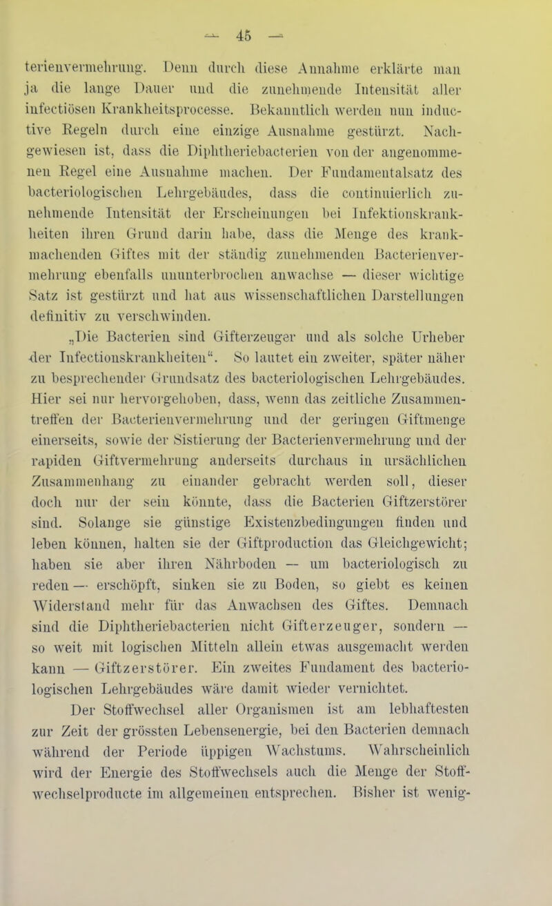 terieuvenneiining-. Deun durcli diese Annahme erklärte man ja die lange Dauer und die zunehmende Intensität aller iufectiösen Krankheitsprocesse. Bekanntlich werden nun induc- tive Regeln durch eine einzige Ausnahme gestürzt. Nacli- gewiesen ist, dass die Diphtlieiiehacterien von der angenomme- nen Regel eine Ausnahme machen. Der Fundamentalsatz des bacteriologischen Lehrgebäudes, dass die continuierlich zu- nehmende Intensität der Erscheinuugen bei Infektionskrank- heiten ihren Grund darin habe, dass die jMeuge des krank- machenden Giftes mit der ständig zunehmenden Bacterienver- mehruug ebenfalls ununterbrochen anwachse — dieser wichtige Satz ist gestürzt und hat aus wissenschaftlichen Darstellungen definitiv zn verschwinden. „Die Bacterien sind Gifterzeuger und als solche Urheber •der Infectionskrankheiten. So lautet ein zweiter, später näher zu besprechender Grundsatz des bacteriologischen Lehrgebäudes. Hier sei nur hervorgehoben, dass, wenn das zeitliche Zusammen- treffen der Bacterienvermehrung und der geringen Giftmenge einerseits, sowie der Sistierung der Bacterienvermehrung und der rapiden Giftvei'mehrung anderseits durchaus in ursächlichen Zusammenhang zu einander gebracht werden soll, dieser doch nur der sein kijnnte, dass die Bacterien Giftzerstörer sind. Solange sie günstige Existenzbedingungen finden und leben können, halten sie der Giftproduction das Gleichgewicht; haben sie aber ihren Nährboden — um bacteriologisch zu reden — erschöpft, sinken sie zu Boden, so giebt es keinen Widerstand mehr für das Auwachsen des Giftes. Demnach sind die Diphtlieriebacterien nicht Gifterzeuger, sondern — so weit mit logischen Mitteln allein etwas ausgemacht werden kann — Giftzerstörer. Ein zweites Fundament des bacterio- logischen Lehrgebäudes wäre damit wieder vernichtet. Der Stoffwechsel aller Organismen ist am lebhaftesten zur Zeit der grössten Lebensenergie, bei den Bacterien demnach während der Periode üppigen Wachstums. AVahrscheinlich wird der Energie des Stoffwechsels auch die Menge der Stoff- wechselproducte im allgemeinen entsprechen. Bisher ist wenig-