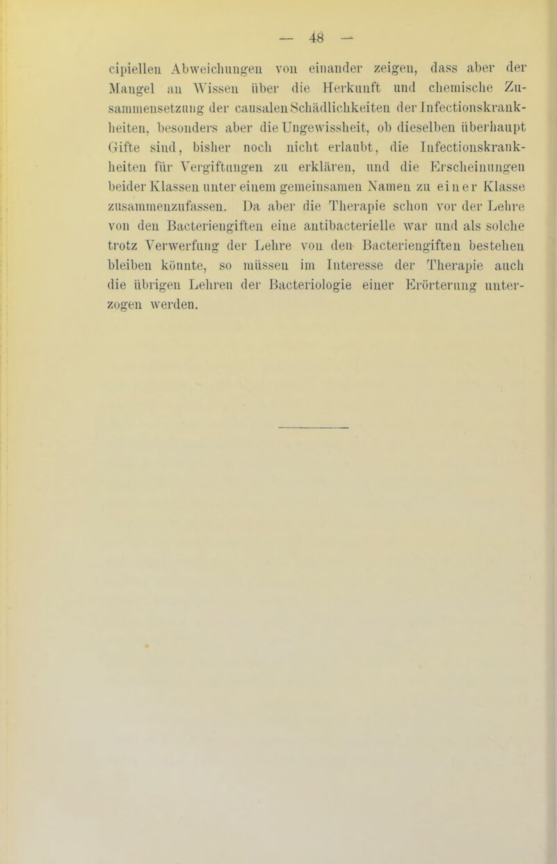 cipielleu Abweichiiug'eu von einander zeigen, dass aber der Mangel an Wissen über die Herkunft und chemische Zu- sainmensetziiug der causalen Schädlichkeiten der Infectionskrank- lieiten, besonders aber die Ungewissheit, ob dieselben überhaupt Gifte sind, bisher noch nicht erlaubt, die Infectionskrank- heiten für Vergiftungen zu erklären, und die P]rscheinungen beider Klassen unter einem gemeinsamen Namen zu einer Klasse zusammenzufassen. Da aber die Therapie schon vor der Lehre von den Bacteriengiften eine antibacterielle war und als solche trotz Verwerfung der Lehre von den Bacteriengiften bestehen bleiben könnte, so müssen im Interesse der Therapie auch die übrigen Leliren der Bacteriologie einer Erörterung unter- zogen werden.