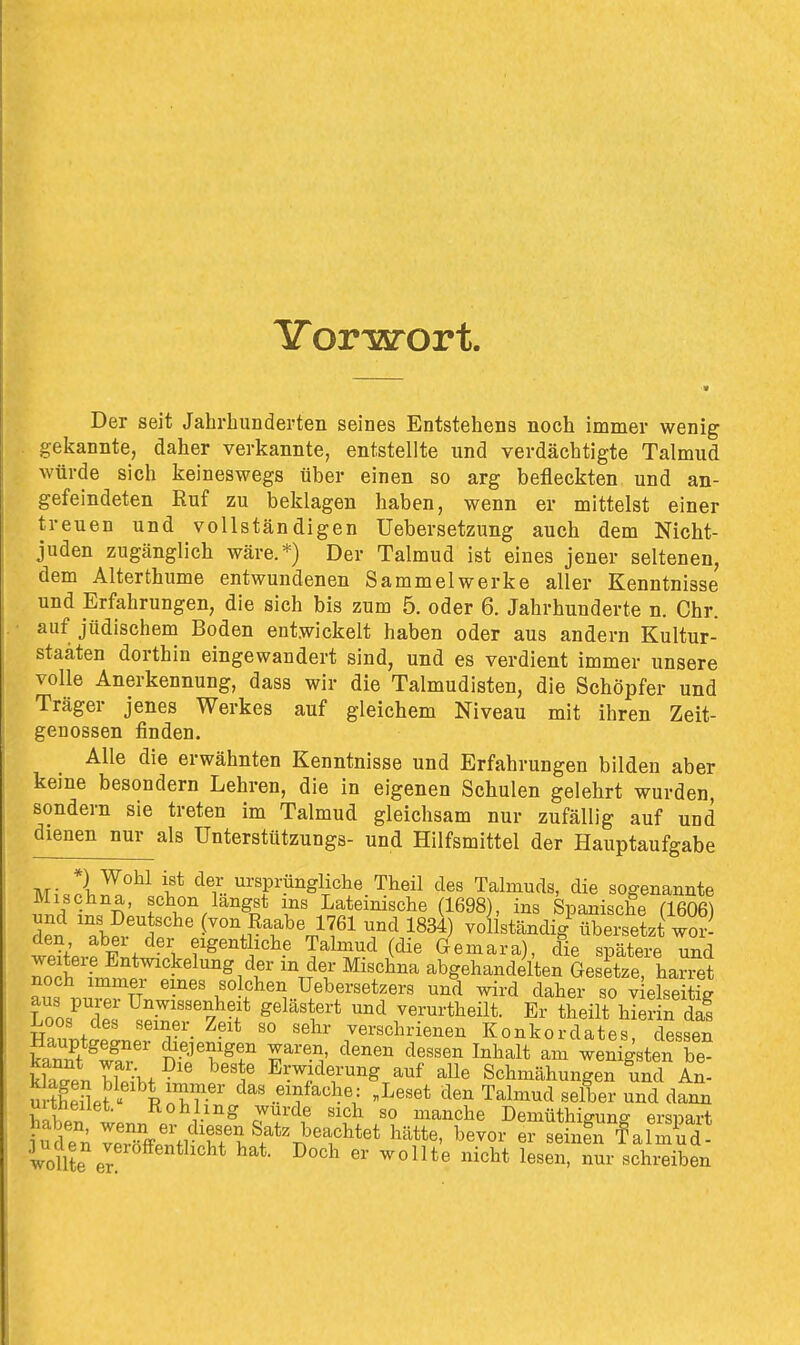 Yorwort. Der seit Jahrbunderten seines Entstehens noch immer wenig gekannte, daher verkannte, entstellte und verdächtigte Talmud würde sich keineswegs über einen so arg befleckten und an- gefeindeten Ruf zu beklagen haben, wenn er mittelst einer treuen und vollständigen Uebersetzung auch dem Nicht- juden zugänglich wäre.*) Der Talmud ist eines jener seltenen, dem Alterthume entwundenen Sammelwerke aller Kenntnisse und Erfahrungen, die sich bis zum 5, oder 6. Jahrhunderte n. Chr. auf jüdischem Boden entwickelt haben oder aus andern Kultur- staäten dorthin eingewandert sind, und es verdient immer unsere volle Anerkennung, dass wir die Talmudisten, die Schöpfer und Träger jenes Werkes auf gleichem Niveau mit ihren Zeit- genossen finden. Alle die erwähnten Kenntnisse und Erfahrungen bilden aber keine besondern Lehren, die in eigenen Schulen gelehrt wurden, sondern sie treten im Talmud gleichsam nur zufällig auf und dienen nur als ünterstützungs- und Hilfsmittel der Hauptaufgabe M,-.!^^^ l'* der ursprüngliche Theil des Talmuds, die sogenannte Mischna, schon langst ms Lateinische (1698), ins Spanische (1606) len TbSw^^' (von Raabe 1761 und 1834) voliständig^bersetzl wor^ wp?fpvÄ+ ■If^''*]'^? Talmud (die Gemara), die spätere und Toi fmi.rpt'i^^ ^T^^^ abgehandelten Gesetze, harret aus .n^^TT. • ' ,«olchen Uebersetzers und wird daher so vielseitig aus purer Unwissenheit gelästert und verurtheilt. Er theilt hierin dai Haunti'Lrr- ^-'^ verschrienen Konkordates, cWn Hauptgegner diejenigen waren, denen dessen Inhalt am wenigsten be- fcenSht?'' ^'t Erw^'i^^-^^g auf alle Schmähungen und An- urSpf^^p'^^r' ^^^ .«Y^^l^e: „Leset den Talmud selber und dann uuneiiet. Kohlmg wurde sich so manche Demüthiguno- erspart wolHe er ' ^^^^^^ ^'^^^ ^^i' schreiben