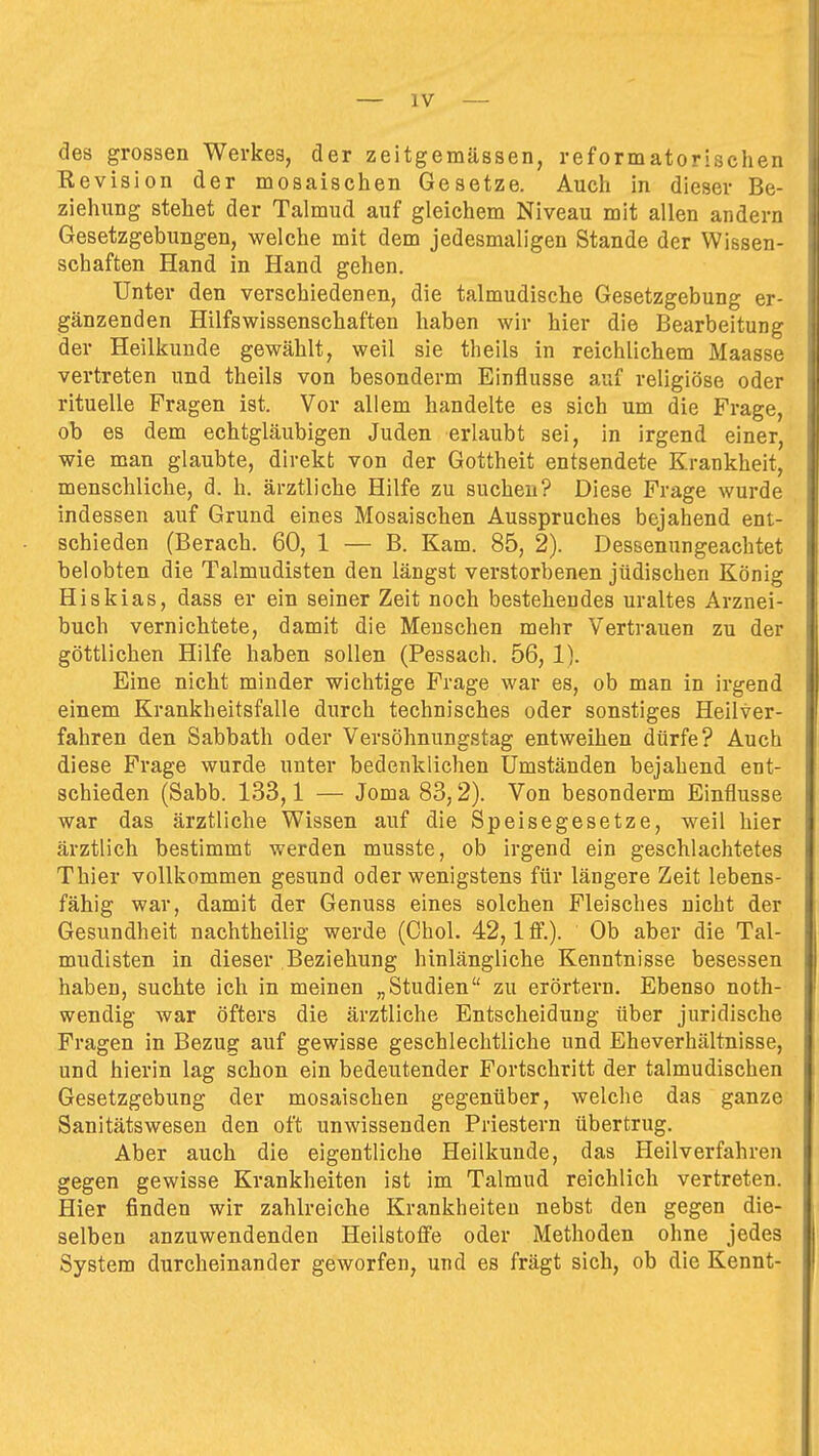 des grossen Werkes, der zeitgemässen, reformatorischen Revision der mosaischen Gesetze. Auch in dieser Be- ziehung stehet der Talmud auf gleichem Niveau mit allen andern Gesetzgebungen, welche mit dem jedesmaligen Stande der Wissen- schaften Hand in Hand gehen. Unter den verschiedenen, die talmudische Gesetzgebung er- gänzenden Hilfswissenschaften haben wir hier die Bearbeitung der Heilkunde gewählt, weil sie theils in reichlichem Maasse vertreten und theils von besonderm Einflüsse auf religiöse oder rituelle Fragen ist. Vor allem handelte es sich um die Frage, ob es dem echtgläubigen Juden erlaubt sei, in irgend einer, wie man glaubte, direkt von der Gottheit entsendete Krankheit, menschliche, d. h. ärztliche Hilfe zu suchen? Diese Frage wurde indessen auf Grund eines Mosaischen Ausspruches bejahend ent- schieden (Berach. 60, 1 — B. Kam. 85, 2). Dessenungeachtet belobten die Talmudisten den längst verstorbenen jüdischen König Hiskias, dass er ein seiner Zeit noch bestehendes uraltes Arznei- buch vernichtete, damit die Menschen mehr Vertrauen zu der göttlichen Hilfe haben sollen (Pessach. 56, 1). Eine nicht minder wichtige Frage war es, ob man in irgend einem Krankheitsfalle durch technisches oder sonstiges Heilver- fahren den Sabbath oder Versöhnungstag entweihen dürfe? Auch diese Frage wurde unter bedenklichen Umständen bejahend ent- schieden (Sabb. 133,1 — Joma 83,2). Von besonderm Einflüsse war das ärztliche Wissen auf die Speisegesetze, weil hier ärztlich bestimmt werden musste, ob irgend ein geschlachtetes Thier vollkommen gesund oder wenigstens für längere Zeit lebens- fähig war, damit der Genuss eines solchen Fleisches nicht der Gesundheit nachtheilig werde (Chol. 42,1 ff.). Ob aber die Tal- mudisten in dieser Beziehung hinlängliche Kenntnisse besessen haben, suchte ich in meinen „Studien zu erörtern. Ebenso noth- wendig war öfters die ärztliche Entscheidung über juridische Fragen in Bezug auf gewisse geschlechtliche und Eheverhältnisse, und hierin lag schon ein bedeutender Fortschritt der talmudischen Gesetzgebung der mosaischen gegenüber, welche das ganze Sanitätswesen den oft unwissenden Priestern übertrug. Aber auch die eigentliche Heilkunde, das Heilverfahren gegen gewisse Krankheiten ist im Talmud reichlich vertreten. Hier finden wir zahlreiche Krankheiten nebst den gegen die- selben anzuwendenden Heilstoffe oder Methoden ohne jedes System durcheinander geworfen, und es frägt sich, ob die Kennt-