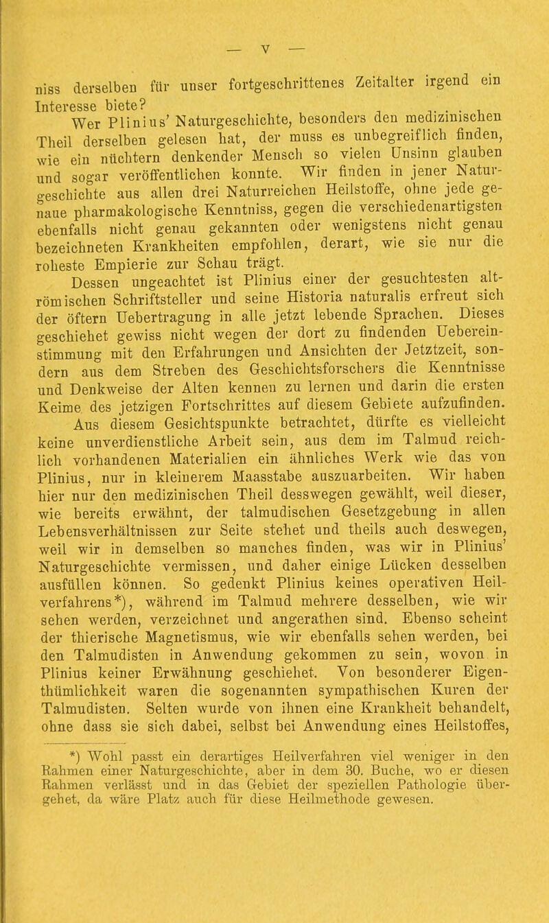 niss derselben für unser fortgeschrittenes Zeitalter irgend ein Interesse biete? . . , Wer Plinlus' Naturgeschichte, besonders den medizinischen Theil derselben gelesen hat, der muss es unbegreiflich finden, wie ein nüchtern denkender Mensch so vielen Unsinn glauben und sogar veröffentlichen konnte. Wir finden in jener Natur- geschichte aus allen drei Naturreichen Heilstoffe, ohne jede ge- naue pharmakologische Kenntniss, gegen die verschiedenartigsten ebenfalls nicht genau gekannten oder wenigstens nicht genau bezeichneten Krankheiten empfohlen, derart, wie sie nur die roheste Empierie zur Schau trägt. Dessen ungeachtet ist Plinius einer der gesuchtesten alt- römischen Schriftsteller und seine Historia naturalis erfreut sich der öftern Uebertragung in alle jetzt lebende Sprachen. Dieses geschiehet gewiss nicht wegen der dort zu findenden Ueberein- stimmung mit den Erfahrungen und Ansichten der Jetztzeit, son- dern aus dem Streben des Geschichtsforschers die Kenntnisse und Denkweise der Alten kennen zu lernen und darin die ersten Keime des jetzigen Fortschrittes auf diesem Gebiete aufzufinden. Aus diesem Gesichtspunkte betrachtet, dürfte es vielleicht keine unverdienstliche Arbeit sein, aus dem im Talmud reich- lich vorhandenen Materialien ein ähnliches Werk wie das von Plinius, nur in kleinerem Maasstabe auszuarbeiten. Wir haben hier nur den medizinischen Theil desswegen gewählt, weil dieser, wie bereits erwähnt, der talmudischen Gesetzgebung in allen Lebensverhältnissen zur Seite stehet und theils auch deswegen, weil wir in demselben so manches finden, was wir in Plinius' Naturgeschichte vermissen, und daher einige Lücken desselben ausfüllen können. So gedenkt Plinius keines operativen Heil- verfahrens*), während im Talmud mehrere desselben, wie wir sehen werden, verzeichnet und angerathen sind. Ebenso scheint der thierische Magnetismus, wie wir ebenfalls sehen werden, bei den Talmudisten in Anwendung gekommen zu sein, wovon in Plinius keiner Erwähnung geschiehet. Von besonderer Eigen- thümlichkeit waren die sogenannten sympathischen Kuren der Talmudisten. Selten wurde von ihnen eine Krankheit behandelt, ohne dass sie sich dabei, selbst bei Anwendung eines Heilstoffes, *) Wohl passt ein derartiges Heilverfahren viel weniger in den Rahmen einer Naturgeschichte, aber in dem 30. Buche, wo er diesen Rahmen verlässt und in das Gebiet der speziellen Pathologie über- gehet, da wäre Platz auch für diese Heilmethode gewesen.