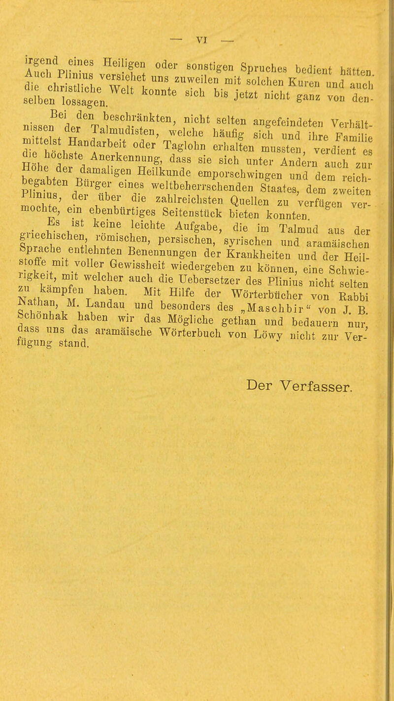 irgend eines Heiligen oder sonstigen Spruches bedient hnu.n nisser'der'T.i''1-?^^'''' angefeindeten Verhält- n ittlf n J^'^lf häufig sich und ihre Familie d hö hSl «^t-' verdien üie Höchste Anerkennung, dass sie sich unter Andern auch zur Hohe der damaligen Heilkunde emporschwingen und dem reich 'T -\^^J---hen^en Staates, dem weiten PIm US, der über die zahlreichsten Quellen zu verfügen ver- mochte, em ebenbürtiges Seitenstück bieten konnten i!.8 ist keine leichte Aufgabe, die im Talmud aus der CTchfertirr^'^' aram^-schen bprache entlehnten Benennungen der Krankheiten und der Heil- toffe mit voller Gewissheit wiedergeben zu können, eine Schwie- gkeit, m,t welcher auch die Uebersetzer des Plinius nicht selten N.fl ^^m\^^5'- Wörterbücher von Rabbi mthan, M Landau und besonders des „Maschbir« von J B bchonhak haben wir das Mögliche gethan und bedauern nur dass uns das aramäische Wörterbuch von Löwy nicht zur Ver- fugung stand. Der Verfasser.