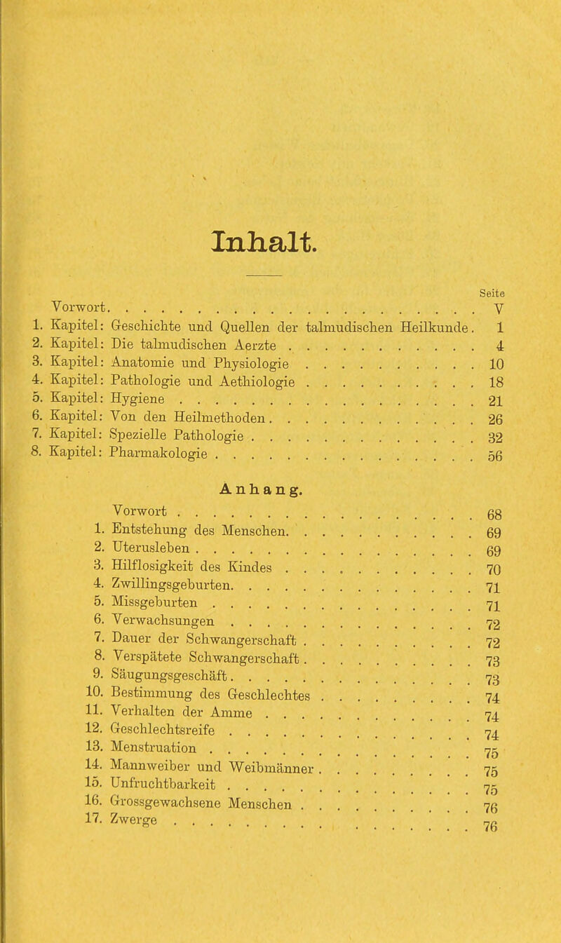 Inhalt. Seite Vorwort V 1. Kapitel: Geschiclite und Quellen der talmudischen Heilkunde. 1 2. Kapitel: Die talmudischen Aerzte 4 3. Kapitel: Anatomie und Physiologie 10 4. Kapitel: Pathologie und Aethiologie 18 5. Kapitel: Hygiene 21 6. Kapitel: Von den Heilmethoden 26 7. Kapitel: Spezielle Pathologie 32 8. Kapitel: Pharmakologie .56 Anhang. Vorwort gg 1. Entstehung des Menschen 69 2. Uterusleben 69 3. Hilflosigkeit des Kindes 70 4. Zwillingsgeburten 71 5. Missgeburten 71 6. Verwachsungen 72 7. Dauer der Schwangerschaft 72 8. Verspätete Schwangerschaft 73 9. Säugungsgeschäft 73 10. Bestimmung des Geschlechtes 74 11. Verhalten der Amme 74 12. Geschlechtsreife 74 13. Menstruation 14. Mannweiber und Weibmänner 75 15. Unfruchtbarkeit 75 16. Grossgewachsene Menschen 76 17. Zwerge